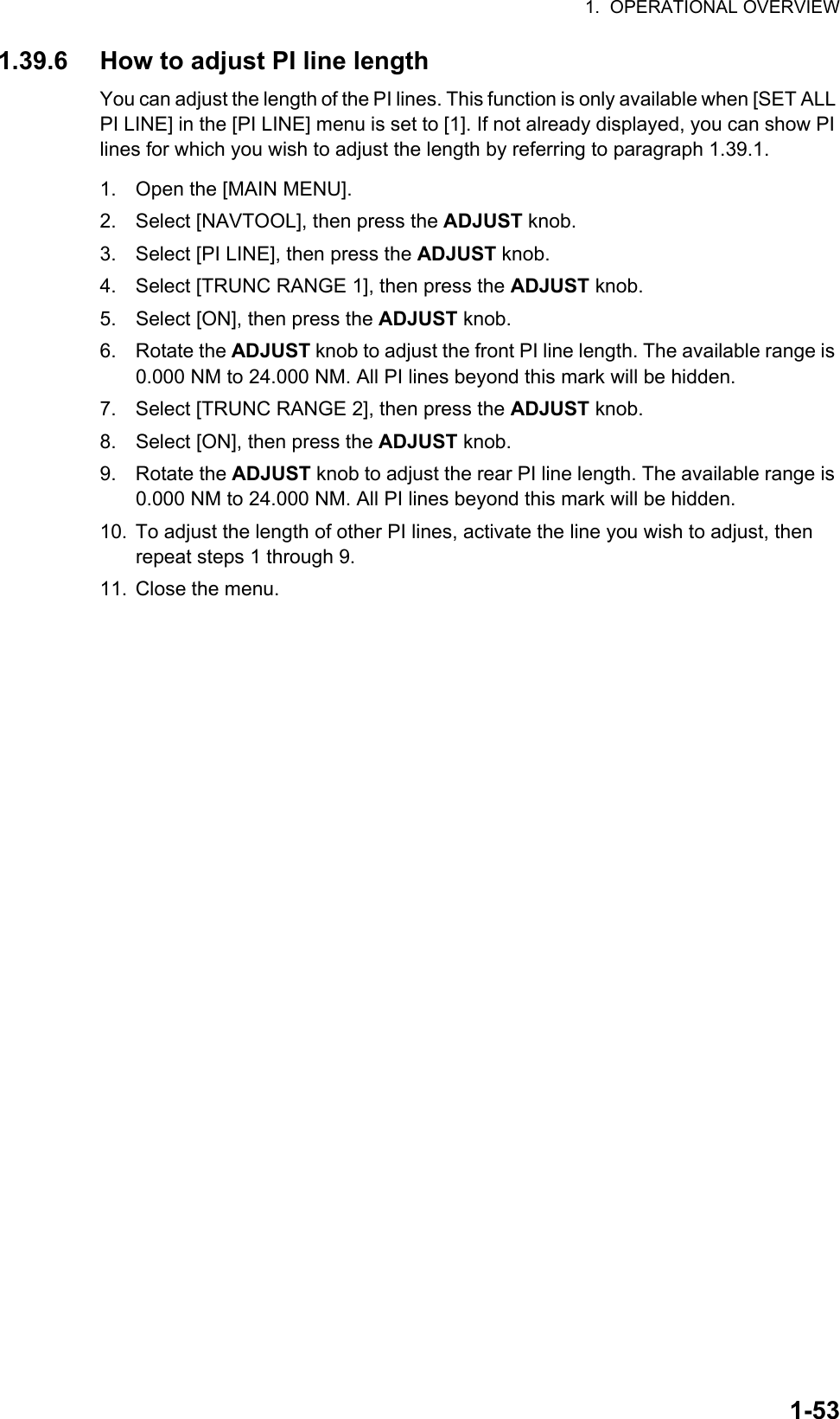 1.  OPERATIONAL OVERVIEW1-531.39.6 How to adjust PI line lengthYou can adjust the length of the PI lines. This function is only available when [SET ALL PI LINE] in the [PI LINE] menu is set to [1]. If not already displayed, you can show PI lines for which you wish to adjust the length by referring to paragraph 1.39.1.1. Open the [MAIN MENU].2. Select [NAVTOOL], then press the ADJUST knob.3. Select [PI LINE], then press the ADJUST knob.4. Select [TRUNC RANGE 1], then press the ADJUST knob.5. Select [ON], then press the ADJUST knob.6. Rotate the ADJUST knob to adjust the front PI line length. The available range is 0.000 NM to 24.000 NM. All PI lines beyond this mark will be hidden.7. Select [TRUNC RANGE 2], then press the ADJUST knob.8. Select [ON], then press the ADJUST knob.9. Rotate the ADJUST knob to adjust the rear PI line length. The available range is 0.000 NM to 24.000 NM. All PI lines beyond this mark will be hidden.10. To adjust the length of other PI lines, activate the line you wish to adjust, then repeat steps 1 through 9.11. Close the menu.
