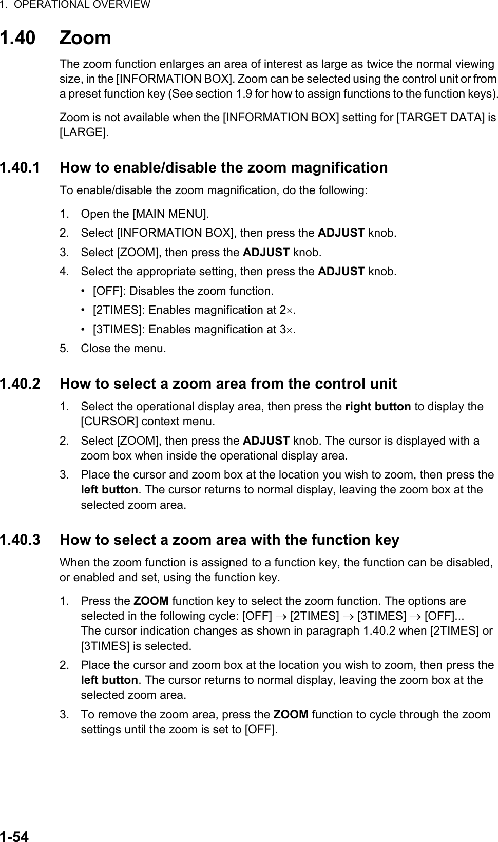 1.  OPERATIONAL OVERVIEW1-541.40 ZoomThe zoom function enlarges an area of interest as large as twice the normal viewing size, in the [INFORMATION BOX]. Zoom can be selected using the control unit or from a preset function key (See section 1.9 for how to assign functions to the function keys).Zoom is not available when the [INFORMATION BOX] setting for [TARGET DATA] is [LARGE].1.40.1 How to enable/disable the zoom magnificationTo enable/disable the zoom magnification, do the following:1. Open the [MAIN MENU].2. Select [INFORMATION BOX], then press the ADJUST knob.3. Select [ZOOM], then press the ADJUST knob.4. Select the appropriate setting, then press the ADJUST knob.•  [OFF]: Disables the zoom function.•  [2TIMES]: Enables magnification at 2.•  [3TIMES]: Enables magnification at 3.5. Close the menu.1.40.2 How to select a zoom area from the control unit1. Select the operational display area, then press the right button to display the [CURSOR] context menu.2. Select [ZOOM], then press the ADJUST knob. The cursor is displayed with a zoom box when inside the operational display area.3. Place the cursor and zoom box at the location you wish to zoom, then press the left button. The cursor returns to normal display, leaving the zoom box at the selected zoom area.1.40.3 How to select a zoom area with the function keyWhen the zoom function is assigned to a function key, the function can be disabled, or enabled and set, using the function key.1. Press the ZOOM function key to select the zoom function. The options are selected in the following cycle: [OFF]  [2TIMES]  [3TIMES]  [OFF]...The cursor indication changes as shown in paragraph 1.40.2 when [2TIMES] or [3TIMES] is selected.2. Place the cursor and zoom box at the location you wish to zoom, then press the left button. The cursor returns to normal display, leaving the zoom box at the selected zoom area.3. To remove the zoom area, press the ZOOM function to cycle through the zoom settings until the zoom is set to [OFF].