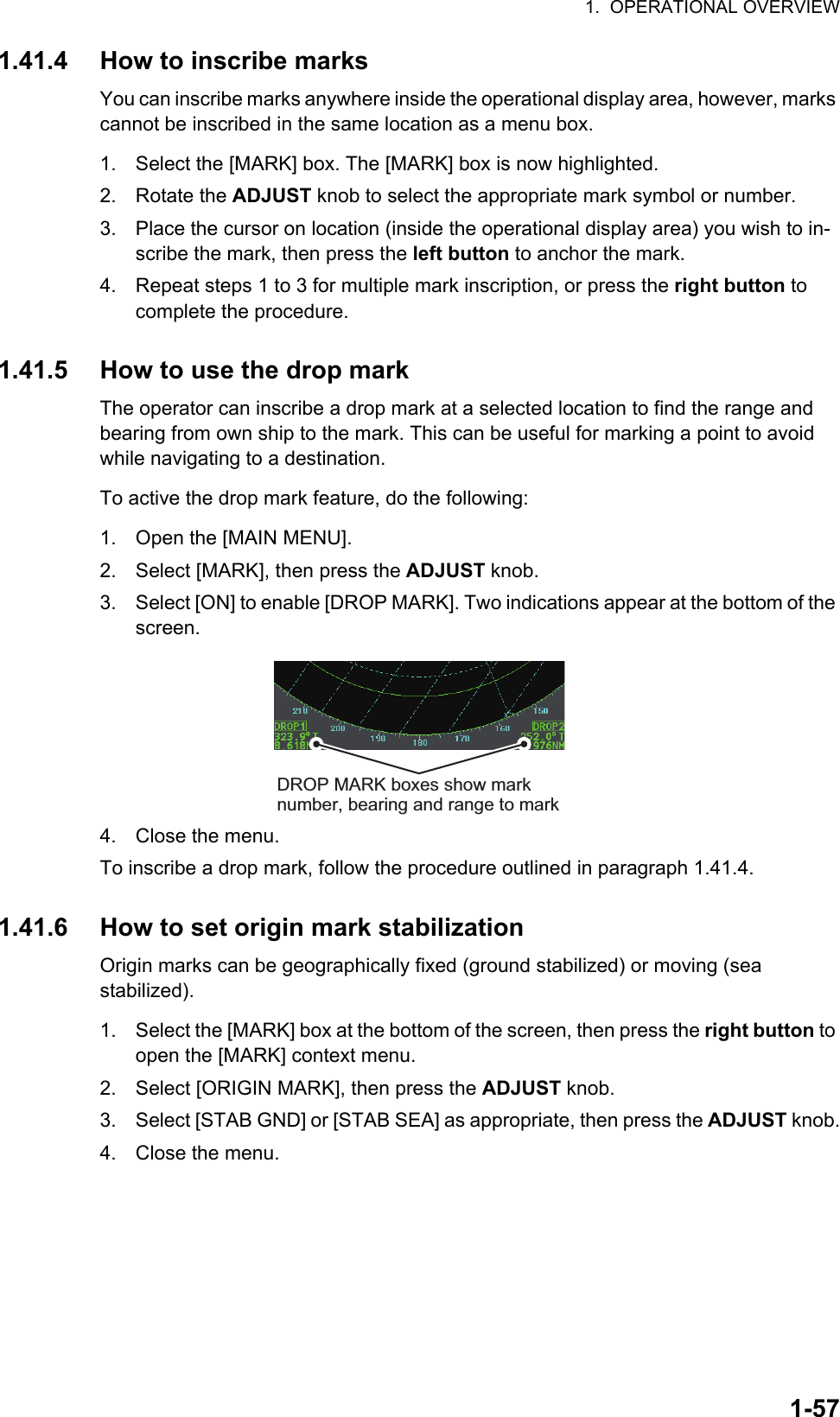 1.  OPERATIONAL OVERVIEW1-571.41.4 How to inscribe marksYou can inscribe marks anywhere inside the operational display area, however, marks cannot be inscribed in the same location as a menu box.1. Select the [MARK] box. The [MARK] box is now highlighted.2. Rotate the ADJUST knob to select the appropriate mark symbol or number.3. Place the cursor on location (inside the operational display area) you wish to in-scribe the mark, then press the left button to anchor the mark.4. Repeat steps 1 to 3 for multiple mark inscription, or press the right button to complete the procedure.1.41.5 How to use the drop markThe operator can inscribe a drop mark at a selected location to find the range and bearing from own ship to the mark. This can be useful for marking a point to avoid while navigating to a destination.To active the drop mark feature, do the following:1. Open the [MAIN MENU].2. Select [MARK], then press the ADJUST knob.3. Select [ON] to enable [DROP MARK]. Two indications appear at the bottom of the screen.4. Close the menu.To inscribe a drop mark, follow the procedure outlined in paragraph 1.41.4.1.41.6 How to set origin mark stabilizationOrigin marks can be geographically fixed (ground stabilized) or moving (sea stabilized).1. Select the [MARK] box at the bottom of the screen, then press the right button to open the [MARK] context menu.2. Select [ORIGIN MARK], then press the ADJUST knob.3. Select [STAB GND] or [STAB SEA] as appropriate, then press the ADJUST knob.4. Close the menu.DROP MARK boxes show mark number, bearing and range to mark