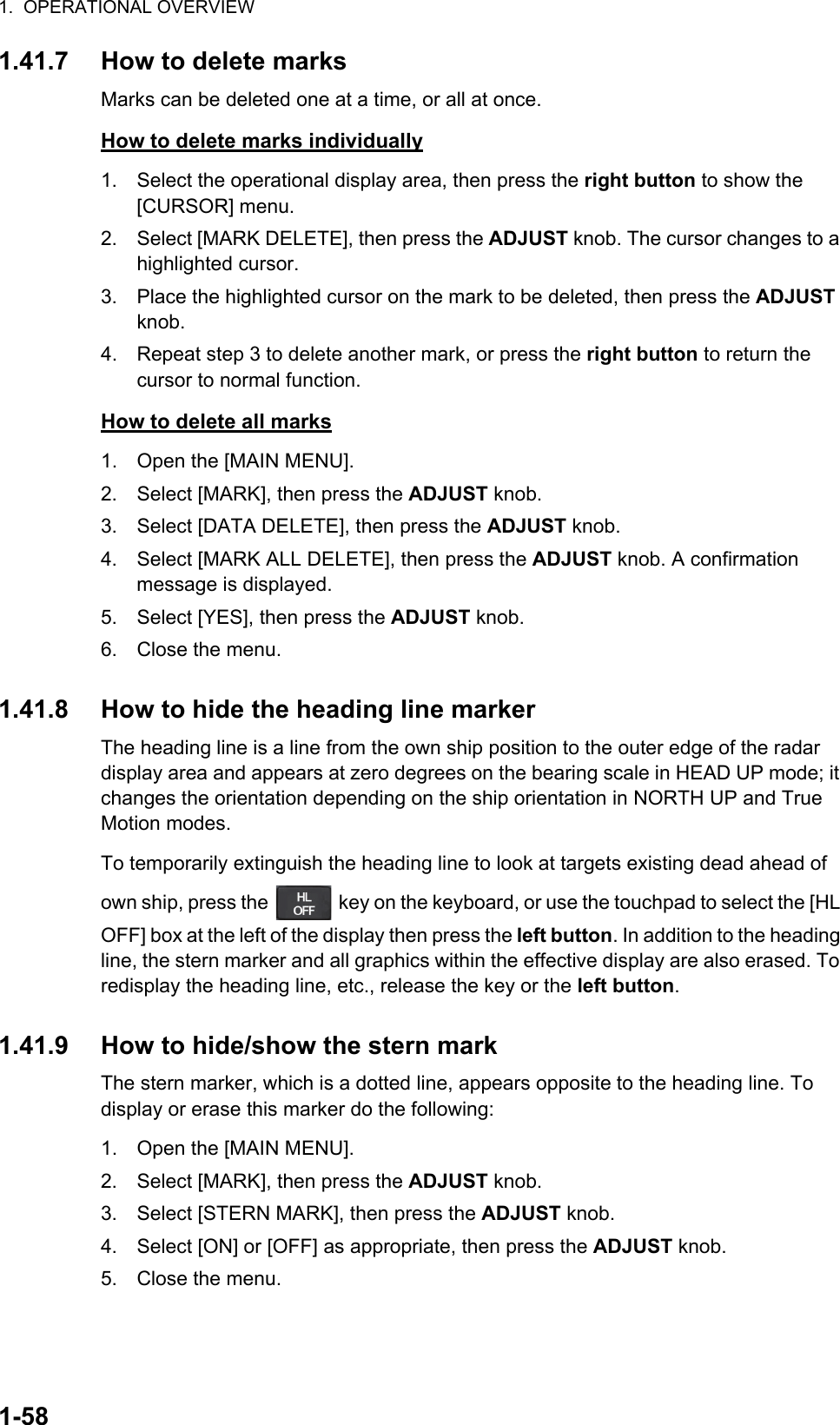 1.  OPERATIONAL OVERVIEW1-581.41.7 How to delete marksMarks can be deleted one at a time, or all at once.How to delete marks individually1. Select the operational display area, then press the right button to show the [CURSOR] menu.2. Select [MARK DELETE], then press the ADJUST knob. The cursor changes to a highlighted cursor.3. Place the highlighted cursor on the mark to be deleted, then press the ADJUST knob.4. Repeat step 3 to delete another mark, or press the right button to return the cursor to normal function.How to delete all marks1. Open the [MAIN MENU].2. Select [MARK], then press the ADJUST knob.3. Select [DATA DELETE], then press the ADJUST knob.4. Select [MARK ALL DELETE], then press the ADJUST knob. A confirmation message is displayed.5. Select [YES], then press the ADJUST knob.6. Close the menu.1.41.8 How to hide the heading line markerThe heading line is a line from the own ship position to the outer edge of the radar display area and appears at zero degrees on the bearing scale in HEAD UP mode; it changes the orientation depending on the ship orientation in NORTH UP and True Motion modes.To temporarily extinguish the heading line to look at targets existing dead ahead of own ship, press the   key on the keyboard, or use the touchpad to select the [HL OFF] box at the left of the display then press the left button. In addition to the heading line, the stern marker and all graphics within the effective display are also erased. To redisplay the heading line, etc., release the key or the left button.1.41.9 How to hide/show the stern markThe stern marker, which is a dotted line, appears opposite to the heading line. To display or erase this marker do the following:1. Open the [MAIN MENU].2. Select [MARK], then press the ADJUST knob.3. Select [STERN MARK], then press the ADJUST knob.4. Select [ON] or [OFF] as appropriate, then press the ADJUST knob.5. Close the menu.