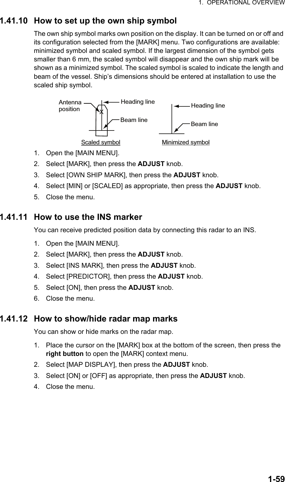 1.  OPERATIONAL OVERVIEW1-591.41.10 How to set up the own ship symbolThe own ship symbol marks own position on the display. It can be turned on or off and its configuration selected from the [MARK] menu. Two configurations are available: minimized symbol and scaled symbol. If the largest dimension of the symbol gets smaller than 6 mm, the scaled symbol will disappear and the own ship mark will be shown as a minimized symbol. The scaled symbol is scaled to indicate the length and beam of the vessel. Ship’s dimensions should be entered at installation to use the scaled ship symbol.1. Open the [MAIN MENU].2. Select [MARK], then press the ADJUST knob.3. Select [OWN SHIP MARK], then press the ADJUST knob.4. Select [MIN] or [SCALED] as appropriate, then press the ADJUST knob.5. Close the menu.1.41.11 How to use the INS markerYou can receive predicted position data by connecting this radar to an INS.1. Open the [MAIN MENU].2. Select [MARK], then press the ADJUST knob.3. Select [INS MARK], then press the ADJUST knob.4. Select [PREDICTOR], then press the ADJUST knob.5. Select [ON], then press the ADJUST knob.6. Close the menu.1.41.12 How to show/hide radar map marksYou can show or hide marks on the radar map.1. Place the cursor on the [MARK] box at the bottom of the screen, then press the right button to open the [MARK] context menu.2. Select [MAP DISPLAY], then press the ADJUST knob.3. Select [ON] or [OFF] as appropriate, then press the ADJUST knob.4. Close the menu.Scaled symbol Minimized symbolHeading lineBeam lineXAntennapositionHeading lineBeam line