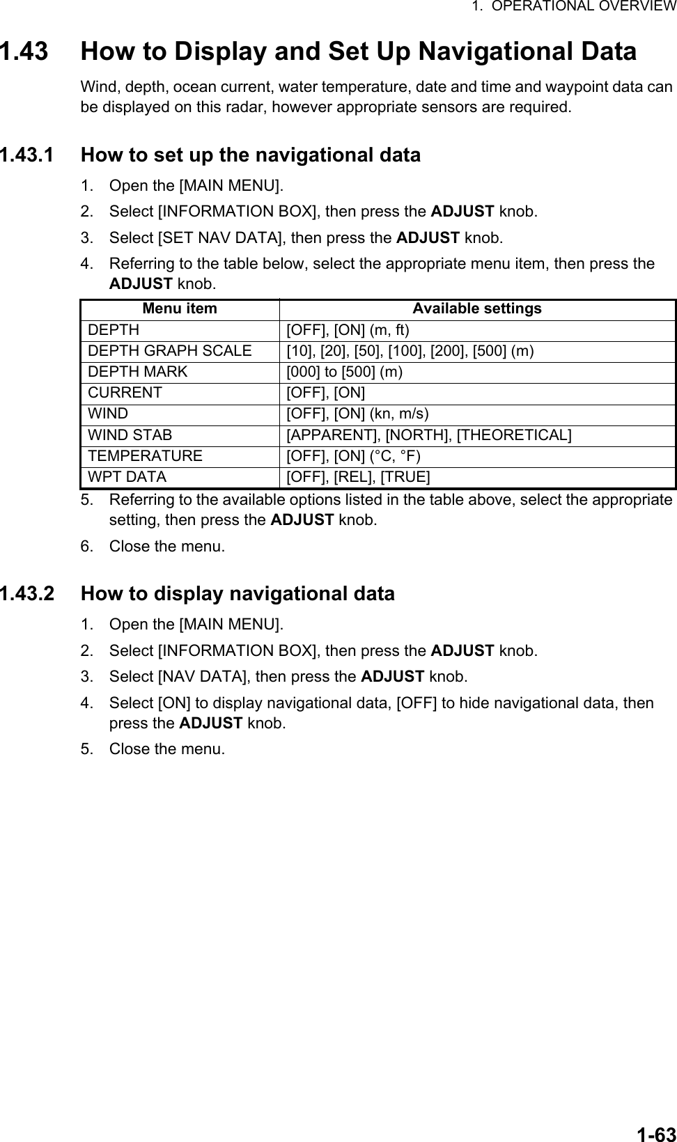 1.  OPERATIONAL OVERVIEW1-631.43 How to Display and Set Up Navigational DataWind, depth, ocean current, water temperature, date and time and waypoint data can be displayed on this radar, however appropriate sensors are required.1.43.1 How to set up the navigational data1. Open the [MAIN MENU].2. Select [INFORMATION BOX], then press the ADJUST knob.3. Select [SET NAV DATA], then press the ADJUST knob.4. Referring to the table below, select the appropriate menu item, then press the ADJUST knob.5. Referring to the available options listed in the table above, select the appropriate setting, then press the ADJUST knob.6. Close the menu.1.43.2 How to display navigational data1. Open the [MAIN MENU].2. Select [INFORMATION BOX], then press the ADJUST knob.3. Select [NAV DATA], then press the ADJUST knob.4. Select [ON] to display navigational data, [OFF] to hide navigational data, then press the ADJUST knob.5. Close the menu.Menu item Available settingsDEPTH [OFF], [ON] (m, ft)DEPTH GRAPH SCALE [10], [20], [50], [100], [200], [500] (m)DEPTH MARK [000] to [500] (m)CURRENT [OFF], [ON]WIND [OFF], [ON] (kn, m/s)WIND STAB [APPARENT], [NORTH], [THEORETICAL]TEMPERATURE [OFF], [ON] (°C, °F)WPT DATA [OFF], [REL], [TRUE]