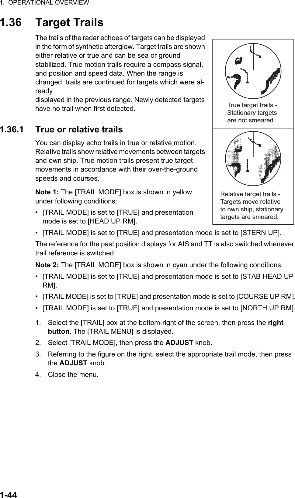 1.  OPERATIONAL OVERVIEW1-441.36 Target TrailsThe trails of the radar echoes of targets can be displayed in the form of synthetic afterglow. Target trails are shown either relative or true and can be sea or ground stabilized. True motion trails require a compass signal, and position and speed data. When the range is changed, trails are continued for targets which were al-ready displayed in the previous range. Newly detected targets have no trail when first detected.1.36.1 True or relative trailsYou can display echo trails in true or relative motion. Relative trails show relative movements between targets and own ship. True motion trails present true target movements in accordance with their over-the-ground speeds and courses.Note 1: The [TRAIL MODE] box is shown in yellow under following conditions:•  [TRAIL MODE] is set to [TRUE] and presentation mode is set to [HEAD UP RM].•  [TRAIL MODE] is set to [TRUE] and presentation mode is set to [STERN UP].The reference for the past position displays for AIS and TT is also switched whenever trail reference is switched.Note 2: The [TRAIL MODE] box is shown in cyan under the following conditions:•  [TRAIL MODE] is set to [TRUE] and presentation mode is set to [STAB HEAD UP RM].•  [TRAIL MODE] is set to [TRUE] and presentation mode is set to [COURSE UP RM].•  [TRAIL MODE] is set to [TRUE] and presentation mode is set to [NORTH UP RM].1. Select the [TRAIL] box at the bottom-right of the screen, then press the right button. The [TRAIL MENU] is displayed.2. Select [TRAIL MODE], then press the ADJUST knob.3. Referring to the figure on the right, select the appropriate trail mode, then press the ADJUST knob.4. Close the menu.True target trails - Stationary targets are not smeared.Relative target trails - Targets move relative to own ship, stationary targets are smeared.