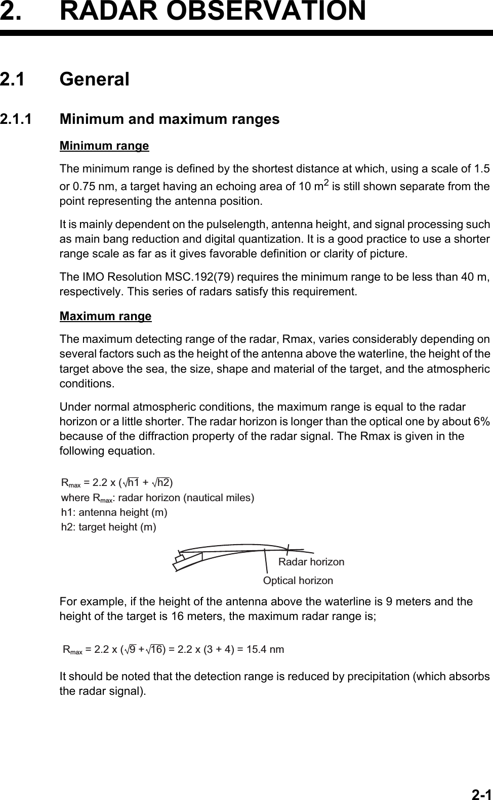 2-12. RADAR OBSERVATION2.1 General2.1.1 Minimum and maximum rangesMinimum rangeThe minimum range is defined by the shortest distance at which, using a scale of 1.5 or 0.75 nm, a target having an echoing area of 10 m2 is still shown separate from the point representing the antenna position.It is mainly dependent on the pulselength, antenna height, and signal processing such as main bang reduction and digital quantization. It is a good practice to use a shorter range scale as far as it gives favorable definition or clarity of picture.The IMO Resolution MSC.192(79) requires the minimum range to be less than 40 m, respectively. This series of radars satisfy this requirement.Maximum rangeThe maximum detecting range of the radar, Rmax, varies considerably depending on several factors such as the height of the antenna above the waterline, the height of the target above the sea, the size, shape and material of the target, and the atmospheric conditions.Under normal atmospheric conditions, the maximum range is equal to the radar horizon or a little shorter. The radar horizon is longer than the optical one by about 6% because of the diffraction property of the radar signal. The Rmax is given in the following equation.For example, if the height of the antenna above the waterline is 9 meters and the height of the target is 16 meters, the maximum radar range is;It should be noted that the detection range is reduced by precipitation (which absorbs the radar signal).Rmax = 2.2 x (  h1 +   h2)where Rmax: radar horizon (nautical miles)h1: antenna height (m)h2: target height (m)Radar horizonOptical horizonRmax = 2.2 x (  9 +  16) = 2.2 x (3 + 4) = 15.4 nm