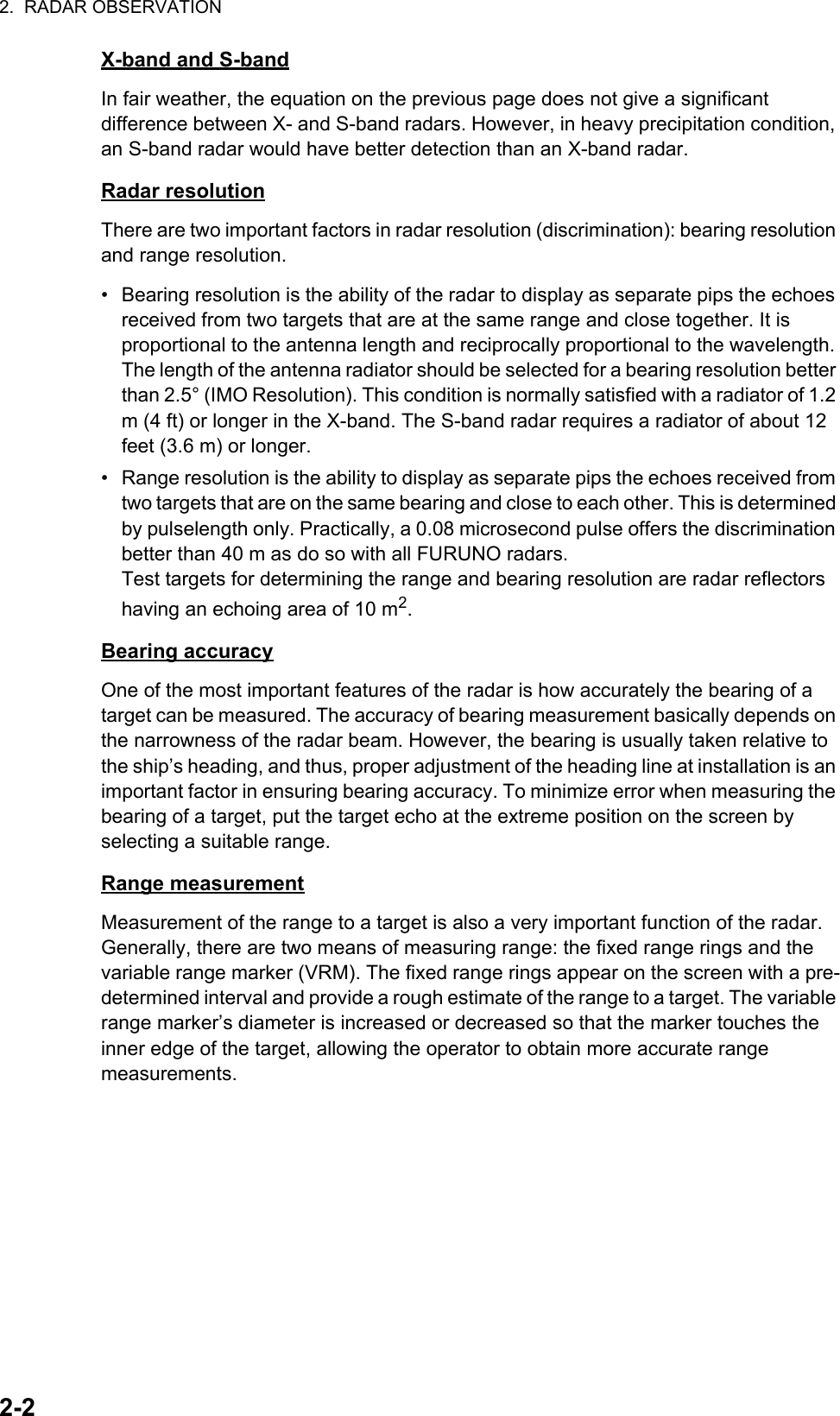 2.  RADAR OBSERVATION2-2X-band and S-bandIn fair weather, the equation on the previous page does not give a significant difference between X- and S-band radars. However, in heavy precipitation condition, an S-band radar would have better detection than an X-band radar.Radar resolutionThere are two important factors in radar resolution (discrimination): bearing resolution and range resolution.•  Bearing resolution is the ability of the radar to display as separate pips the echoes received from two targets that are at the same range and close together. It is proportional to the antenna length and reciprocally proportional to the wavelength. The length of the antenna radiator should be selected for a bearing resolution better than 2.5° (IMO Resolution). This condition is normally satisfied with a radiator of 1.2 m (4 ft) or longer in the X-band. The S-band radar requires a radiator of about 12 feet (3.6 m) or longer.•  Range resolution is the ability to display as separate pips the echoes received from two targets that are on the same bearing and close to each other. This is determined by pulselength only. Practically, a 0.08 microsecond pulse offers the discrimination better than 40 m as do so with all FURUNO radars.Test targets for determining the range and bearing resolution are radar reflectors having an echoing area of 10 m2.Bearing accuracyOne of the most important features of the radar is how accurately the bearing of a target can be measured. The accuracy of bearing measurement basically depends on the narrowness of the radar beam. However, the bearing is usually taken relative to the ship’s heading, and thus, proper adjustment of the heading line at installation is an important factor in ensuring bearing accuracy. To minimize error when measuring the bearing of a target, put the target echo at the extreme position on the screen by selecting a suitable range.Range measurementMeasurement of the range to a target is also a very important function of the radar. Generally, there are two means of measuring range: the fixed range rings and the variable range marker (VRM). The fixed range rings appear on the screen with a pre-determined interval and provide a rough estimate of the range to a target. The variable range marker’s diameter is increased or decreased so that the marker touches the inner edge of the target, allowing the operator to obtain more accurate range measurements.