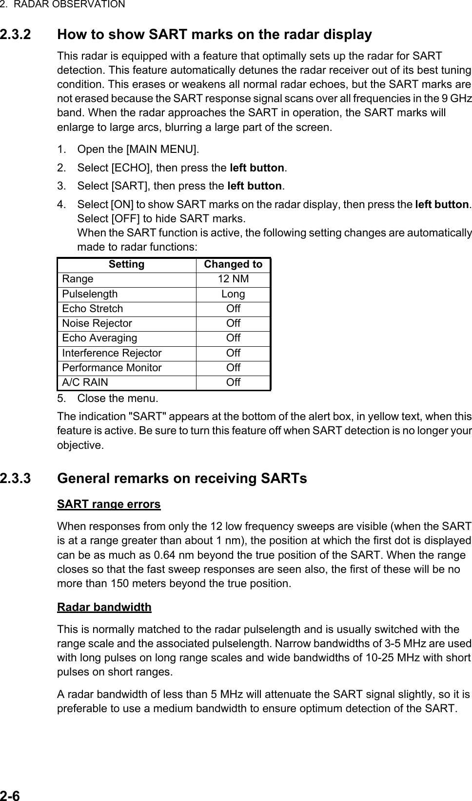 2.  RADAR OBSERVATION2-62.3.2 How to show SART marks on the radar displayThis radar is equipped with a feature that optimally sets up the radar for SART detection. This feature automatically detunes the radar receiver out of its best tuning condition. This erases or weakens all normal radar echoes, but the SART marks are not erased because the SART response signal scans over all frequencies in the 9 GHz band. When the radar approaches the SART in operation, the SART marks will enlarge to large arcs, blurring a large part of the screen.1. Open the [MAIN MENU].2. Select [ECHO], then press the left button.3. Select [SART], then press the left button.4. Select [ON] to show SART marks on the radar display, then press the left button. Select [OFF] to hide SART marks.When the SART function is active, the following setting changes are automatically made to radar functions:5. Close the menu.The indication &quot;SART&quot; appears at the bottom of the alert box, in yellow text, when this feature is active. Be sure to turn this feature off when SART detection is no longer your objective.2.3.3 General remarks on receiving SARTsSART range errorsWhen responses from only the 12 low frequency sweeps are visible (when the SART is at a range greater than about 1 nm), the position at which the first dot is displayed can be as much as 0.64 nm beyond the true position of the SART. When the range closes so that the fast sweep responses are seen also, the first of these will be no more than 150 meters beyond the true position.Radar bandwidthThis is normally matched to the radar pulselength and is usually switched with the range scale and the associated pulselength. Narrow bandwidths of 3-5 MHz are used with long pulses on long range scales and wide bandwidths of 10-25 MHz with short pulses on short ranges.A radar bandwidth of less than 5 MHz will attenuate the SART signal slightly, so it is preferable to use a medium bandwidth to ensure optimum detection of the SART.Setting Changed toRange 12 NMPulselength LongEcho Stretch OffNoise Rejector OffEcho Averaging OffInterference Rejector OffPerformance Monitor OffA/C RAIN Off