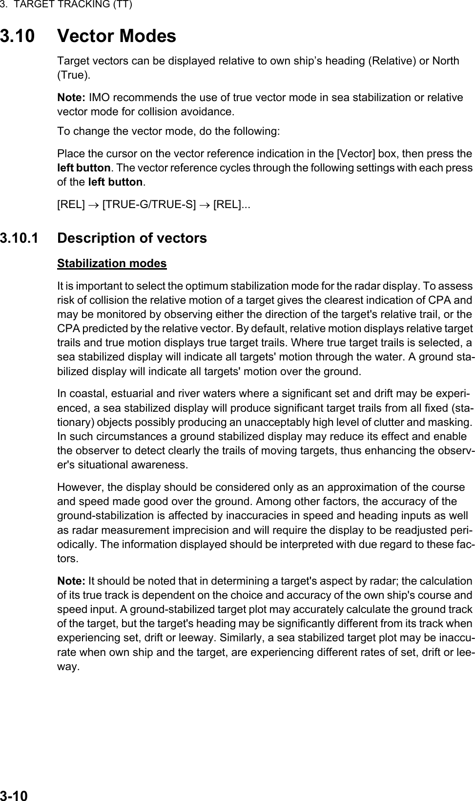 3.  TARGET TRACKING (TT)3-103.10 Vector ModesTarget vectors can be displayed relative to own ship’s heading (Relative) or North (True).Note: IMO recommends the use of true vector mode in sea stabilization or relative vector mode for collision avoidance.To change the vector mode, do the following:Place the cursor on the vector reference indication in the [Vector] box, then press the left button. The vector reference cycles through the following settings with each press of the left button.[REL]  [TRUE-G/TRUE-S]  [REL]...3.10.1 Description of vectorsStabilization modesIt is important to select the optimum stabilization mode for the radar display. To assess risk of collision the relative motion of a target gives the clearest indication of CPA and may be monitored by observing either the direction of the target&apos;s relative trail, or the CPA predicted by the relative vector. By default, relative motion displays relative target trails and true motion displays true target trails. Where true target trails is selected, a sea stabilized display will indicate all targets&apos; motion through the water. A ground sta-bilized display will indicate all targets&apos; motion over the ground.In coastal, estuarial and river waters where a significant set and drift may be experi-enced, a sea stabilized display will produce significant target trails from all fixed (sta-tionary) objects possibly producing an unacceptably high level of clutter and masking. In such circumstances a ground stabilized display may reduce its effect and enable the observer to detect clearly the trails of moving targets, thus enhancing the observ-er&apos;s situational awareness.However, the display should be considered only as an approximation of the course and speed made good over the ground. Among other factors, the accuracy of the ground-stabilization is affected by inaccuracies in speed and heading inputs as well as radar measurement imprecision and will require the display to be readjusted peri-odically. The information displayed should be interpreted with due regard to these fac-tors.Note: It should be noted that in determining a target&apos;s aspect by radar; the calculation of its true track is dependent on the choice and accuracy of the own ship&apos;s course and speed input. A ground-stabilized target plot may accurately calculate the ground track of the target, but the target&apos;s heading may be significantly different from its track when experiencing set, drift or leeway. Similarly, a sea stabilized target plot may be inaccu-rate when own ship and the target, are experiencing different rates of set, drift or lee-way.