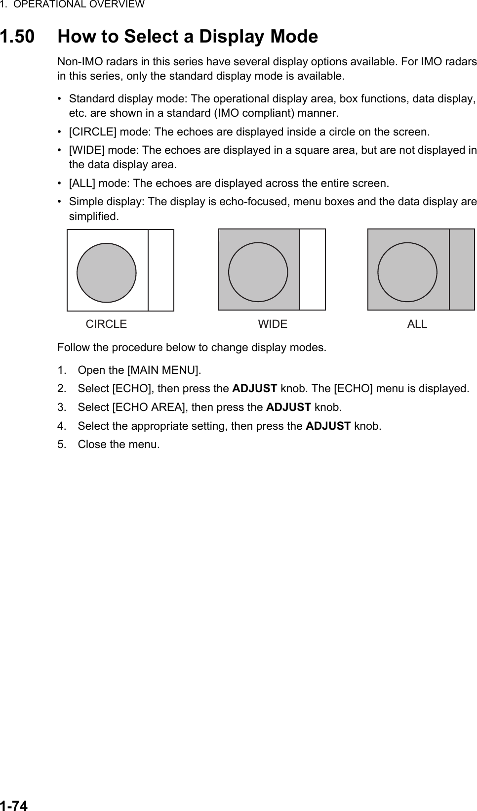 1.  OPERATIONAL OVERVIEW1-741.50 How to Select a Display ModeNon-IMO radars in this series have several display options available. For IMO radars in this series, only the standard display mode is available.•  Standard display mode: The operational display area, box functions, data display, etc. are shown in a standard (IMO compliant) manner.•  [CIRCLE] mode: The echoes are displayed inside a circle on the screen.•  [WIDE] mode: The echoes are displayed in a square area, but are not displayed in the data display area.•  [ALL] mode: The echoes are displayed across the entire screen.•  Simple display: The display is echo-focused, menu boxes and the data display are simplified.Follow the procedure below to change display modes.1. Open the [MAIN MENU].2. Select [ECHO], then press the ADJUST knob. The [ECHO] menu is displayed.3. Select [ECHO AREA], then press the ADJUST knob.4. Select the appropriate setting, then press the ADJUST knob.5. Close the menu.CIRCLE WIDE ALL