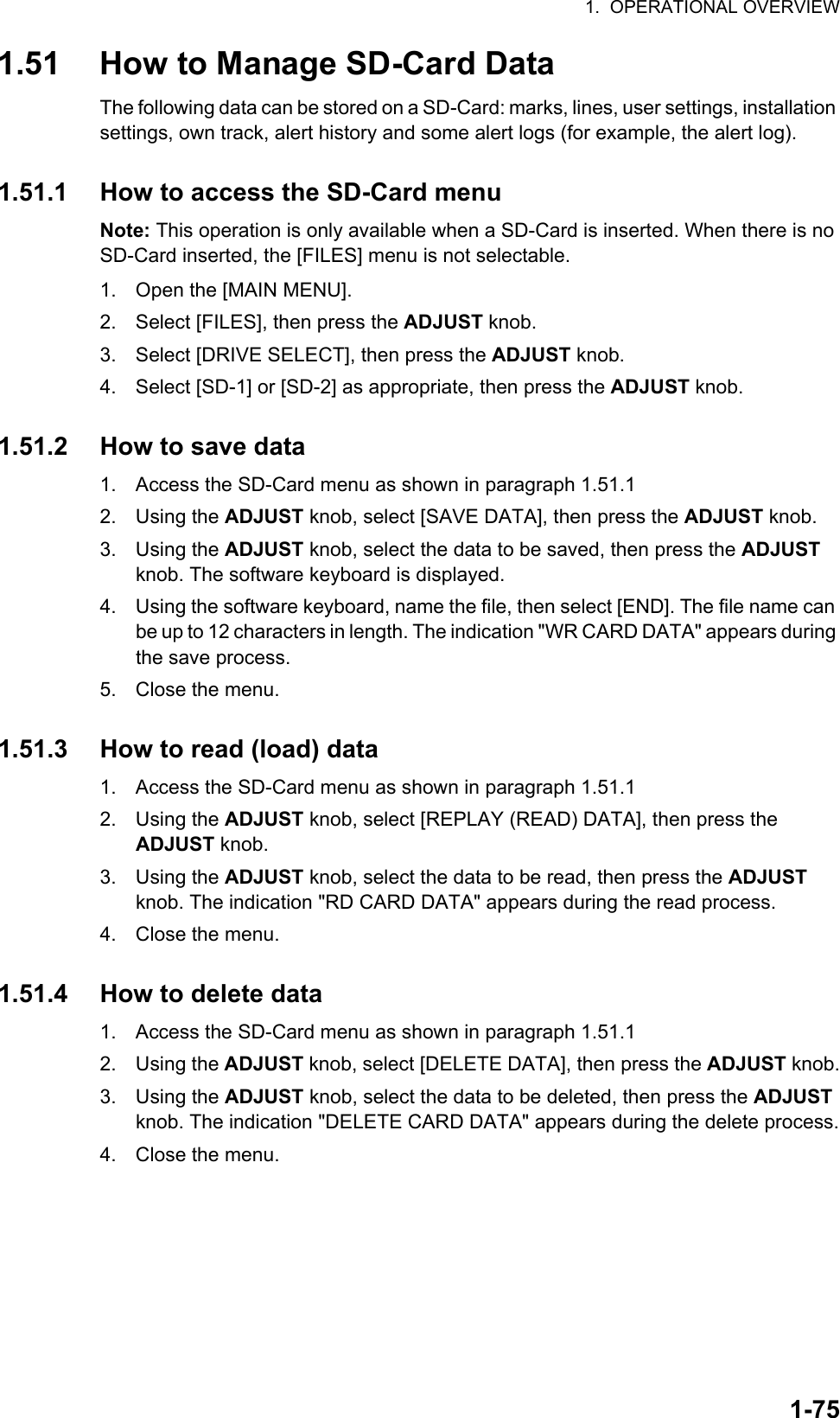 1.  OPERATIONAL OVERVIEW1-751.51 How to Manage SD-Card DataThe following data can be stored on a SD-Card: marks, lines, user settings, installation settings, own track, alert history and some alert logs (for example, the alert log).1.51.1 How to access the SD-Card menuNote: This operation is only available when a SD-Card is inserted. When there is no SD-Card inserted, the [FILES] menu is not selectable.1. Open the [MAIN MENU].2. Select [FILES], then press the ADJUST knob.3. Select [DRIVE SELECT], then press the ADJUST knob.4. Select [SD-1] or [SD-2] as appropriate, then press the ADJUST knob.1.51.2 How to save data1. Access the SD-Card menu as shown in paragraph 1.51.12. Using the ADJUST knob, select [SAVE DATA], then press the ADJUST knob.3. Using the ADJUST knob, select the data to be saved, then press the ADJUST knob. The software keyboard is displayed.4. Using the software keyboard, name the file, then select [END]. The file name can be up to 12 characters in length. The indication &quot;WR CARD DATA&quot; appears during the save process.5. Close the menu.1.51.3 How to read (load) data1. Access the SD-Card menu as shown in paragraph 1.51.12. Using the ADJUST knob, select [REPLAY (READ) DATA], then press the ADJUST knob.3. Using the ADJUST knob, select the data to be read, then press the ADJUST knob. The indication &quot;RD CARD DATA&quot; appears during the read process.4. Close the menu.1.51.4 How to delete data1. Access the SD-Card menu as shown in paragraph 1.51.12. Using the ADJUST knob, select [DELETE DATA], then press the ADJUST knob.3. Using the ADJUST knob, select the data to be deleted, then press the ADJUST knob. The indication &quot;DELETE CARD DATA&quot; appears during the delete process.4. Close the menu.