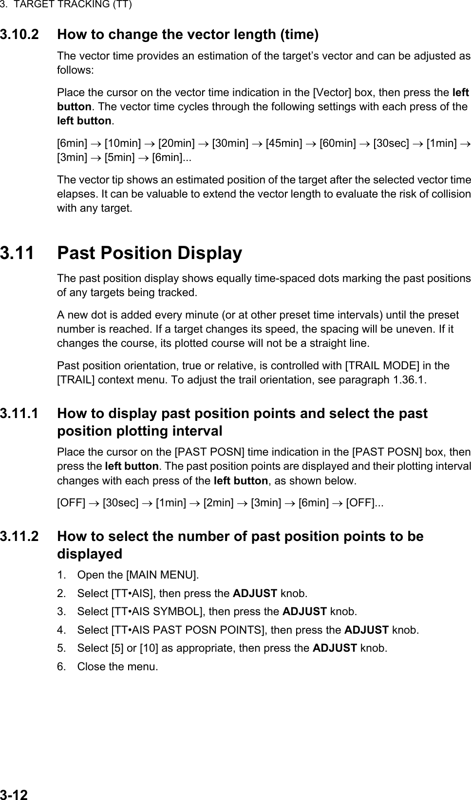 3.  TARGET TRACKING (TT)3-123.10.2 How to change the vector length (time)The vector time provides an estimation of the target’s vector and can be adjusted as follows:Place the cursor on the vector time indication in the [Vector] box, then press the left button. The vector time cycles through the following settings with each press of the left button.[6min]  [10min]  [20min]  [30min]  [45min]  [60min]  [30sec]  [1min]  [3min]  [5min]  [6min]...The vector tip shows an estimated position of the target after the selected vector time elapses. It can be valuable to extend the vector length to evaluate the risk of collision with any target.3.11 Past Position DisplayThe past position display shows equally time-spaced dots marking the past positions of any targets being tracked.A new dot is added every minute (or at other preset time intervals) until the preset number is reached. If a target changes its speed, the spacing will be uneven. If it changes the course, its plotted course will not be a straight line.Past position orientation, true or relative, is controlled with [TRAIL MODE] in the [TRAIL] context menu. To adjust the trail orientation, see paragraph 1.36.1.3.11.1 How to display past position points and select the past position plotting intervalPlace the cursor on the [PAST POSN] time indication in the [PAST POSN] box, then press the left button. The past position points are displayed and their plotting interval changes with each press of the left button, as shown below.[OFF]  [30sec]  [1min]  [2min]  [3min]  [6min]  [OFF]...3.11.2 How to select the number of past position points to be displayed1. Open the [MAIN MENU].2. Select [TT•AIS], then press the ADJUST knob.3. Select [TT•AIS SYMBOL], then press the ADJUST knob.4. Select [TT•AIS PAST POSN POINTS], then press the ADJUST knob.5. Select [5] or [10] as appropriate, then press the ADJUST knob.6. Close the menu.