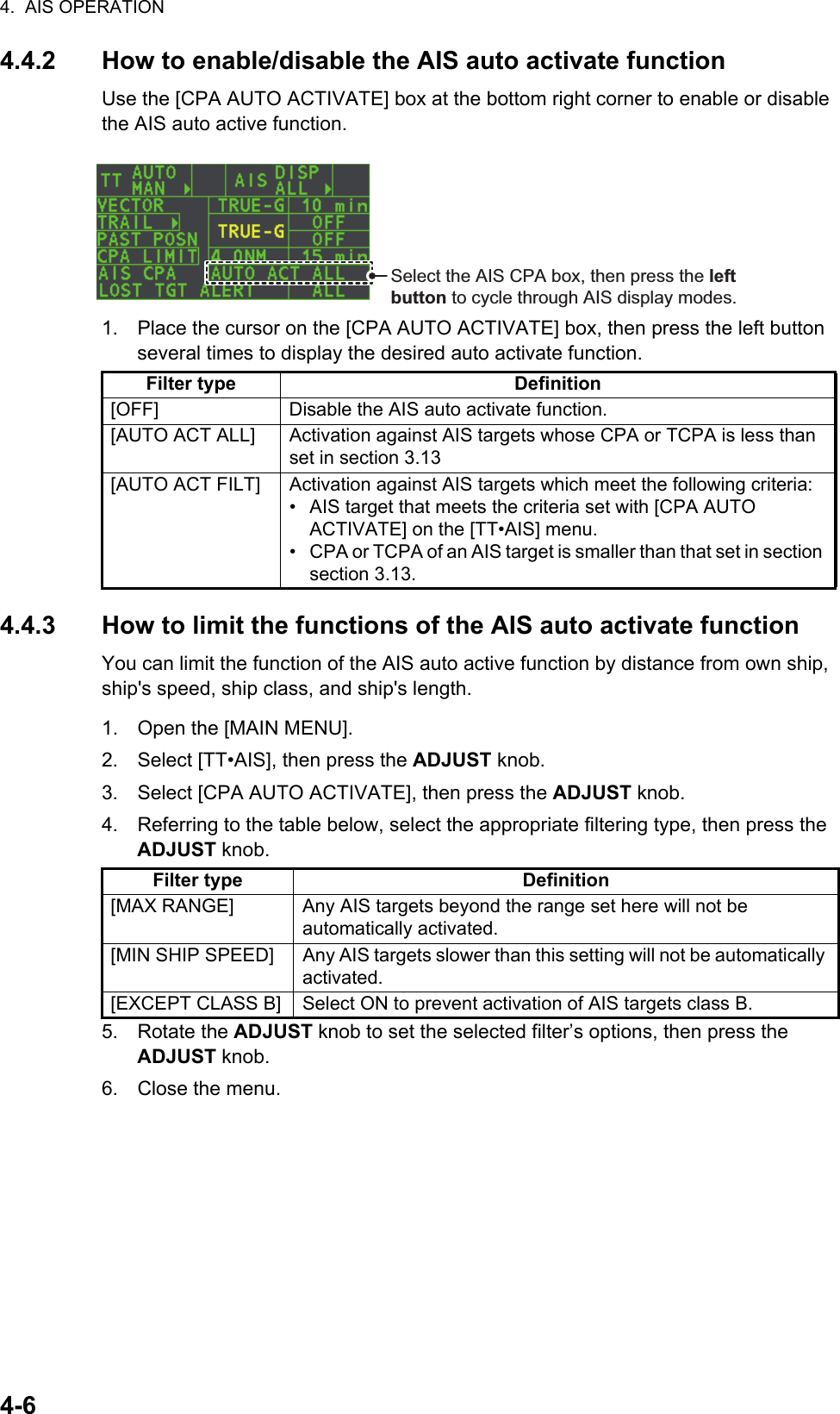 4.  AIS OPERATION4-64.4.2 How to enable/disable the AIS auto activate functionUse the [CPA AUTO ACTIVATE] box at the bottom right corner to enable or disable the AIS auto active function.1. Place the cursor on the [CPA AUTO ACTIVATE] box, then press the left button several times to display the desired auto activate function.4.4.3 How to limit the functions of the AIS auto activate functionYou can limit the function of the AIS auto active function by distance from own ship, ship&apos;s speed, ship class, and ship&apos;s length.1. Open the [MAIN MENU].2. Select [TT•AIS], then press the ADJUST knob.3. Select [CPA AUTO ACTIVATE], then press the ADJUST knob.4. Referring to the table below, select the appropriate filtering type, then press the ADJUST knob.5. Rotate the ADJUST knob to set the selected filter’s options, then press the ADJUST knob.6. Close the menu.Filter type Definition[OFF] Disable the AIS auto activate function.[AUTO ACT ALL] Activation against AIS targets whose CPA or TCPA is less than set in section 3.13[AUTO ACT FILT] Activation against AIS targets which meet the following criteria:•  AIS target that meets the criteria set with [CPA AUTO ACTIVATE] on the [TT•AIS] menu.•  CPA or TCPA of an AIS target is smaller than that set in section section 3.13.Filter type Definition[MAX RANGE] Any AIS targets beyond the range set here will not be automatically activated.[MIN SHIP SPEED] Any AIS targets slower than this setting will not be automatically activated.[EXCEPT CLASS B] Select ON to prevent activation of AIS targets class B.Select the AIS CPA box, then press the left button to cycle through AIS display modes.