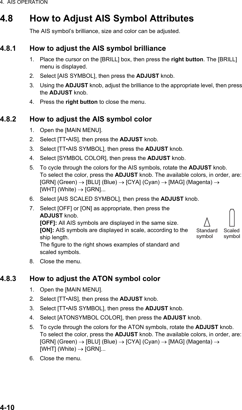 4.  AIS OPERATION4-104.8 How to Adjust AIS Symbol AttributesThe AIS symbol’s brilliance, size and color can be adjusted.4.8.1 How to adjust the AIS symbol brilliance1. Place the cursor on the [BRILL] box, then press the right button. The [BRILL] menu is displayed.2. Select [AIS SYMBOL], then press the ADJUST knob.3. Using the ADJUST knob, adjust the brilliance to the appropriate level, then press the ADJUST knob.4. Press the right button to close the menu.4.8.2 How to adjust the AIS symbol color1. Open the [MAIN MENU].2. Select [TT•AIS], then press the ADJUST knob.3. Select [TT•AIS SYMBOL], then press the ADJUST knob.4. Select [SYMBOL COLOR], then press the ADJUST knob.5. To cycle through the colors for the AIS symbols, rotate the ADJUST knob.To select the color, press the ADJUST knob. The available colors, in order, are:[GRN] (Green)  [BLU] (Blue)  [CYA] (Cyan)  [MAG] (Magenta)  [WHT] (White)  [GRN]...6. Select [AIS SCALED SYMBOL], then press the ADJUST knob.7. Select [OFF] or [ON] as appropriate, then press the ADJUST knob.[OFF]: All AIS symbols are displayed in the same size.[ON]: AIS symbols are displayed in scale, according to the ship length.The figure to the right shows examples of standard and scaled symbols.8. Close the menu.4.8.3 How to adjust the ATON symbol color1. Open the [MAIN MENU].2. Select [TT•AIS], then press the ADJUST knob.3. Select [TT•AIS SYMBOL], then press the ADJUST knob.4. Select [ATONSYMBOL COLOR], then press the ADJUST knob.5. To cycle through the colors for the ATON symbols, rotate the ADJUST knob.To select the color, press the ADJUST knob. The available colors, in order, are:[GRN] (Green)  [BLU] (Blue)  [CYA] (Cyan)  [MAG] (Magenta)  [WHT] (White)  [GRN]...6. Close the menu.Standard symbolScaled symbol