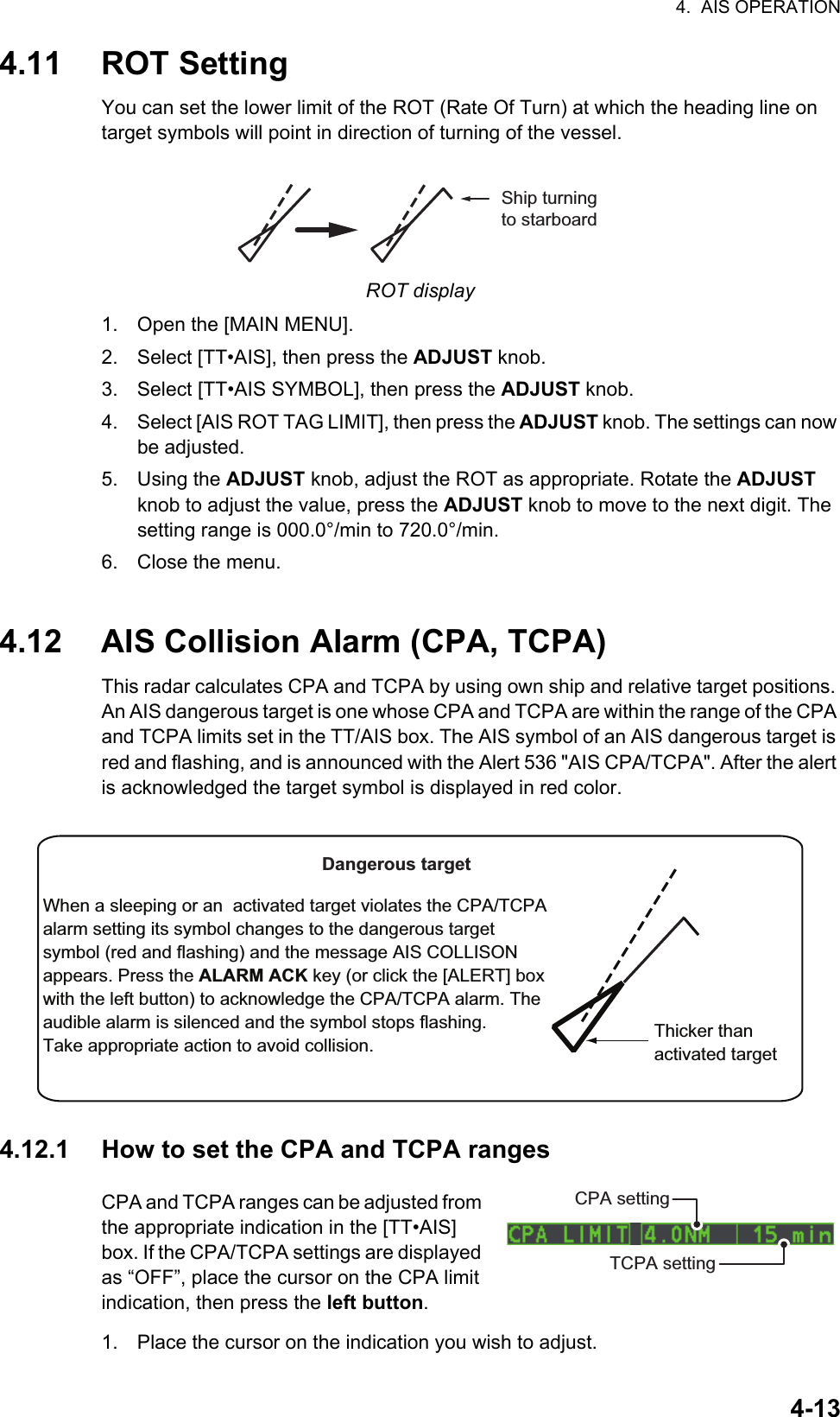 4.  AIS OPERATION4-134.11 ROT SettingYou can set the lower limit of the ROT (Rate Of Turn) at which the heading line on target symbols will point in direction of turning of the vessel.ROT display1. Open the [MAIN MENU].2. Select [TT•AIS], then press the ADJUST knob.3. Select [TT•AIS SYMBOL], then press the ADJUST knob.4. Select [AIS ROT TAG LIMIT], then press the ADJUST knob. The settings can now be adjusted.5. Using the ADJUST knob, adjust the ROT as appropriate. Rotate the ADJUST knob to adjust the value, press the ADJUST knob to move to the next digit. The setting range is 000.0°/min to 720.0°/min.6. Close the menu.4.12 AIS Collision Alarm (CPA, TCPA)This radar calculates CPA and TCPA by using own ship and relative target positions. An AIS dangerous target is one whose CPA and TCPA are within the range of the CPA and TCPA limits set in the TT/AIS box. The AIS symbol of an AIS dangerous target is red and flashing, and is announced with the Alert 536 &quot;AIS CPA/TCPA&quot;. After the alert is acknowledged the target symbol is displayed in red color.4.12.1 How to set the CPA and TCPA rangesCPA and TCPA ranges can be adjusted from the appropriate indication in the [TT•AIS] box. If the CPA/TCPA settings are displayed as “OFF”, place the cursor on the CPA limit indication, then press the left button.1. Place the cursor on the indication you wish to adjust.Ship turning to starboardThicker thanactivated targetWhen a sleeping or an  activated target violates the CPA/TCPA alarm setting its symbol changes to the dangerous target symbol (red and flashing) and the message AIS COLLISON appears. Press the ALARM ACK key (or click the [ALERT] box with the left button) to acknowledge the CPA/TCPA alarm. The audible alarm is silenced and the symbol stops flashing.Take appropriate action to avoid collision.Dangerous targetCPA settingTCPA setting