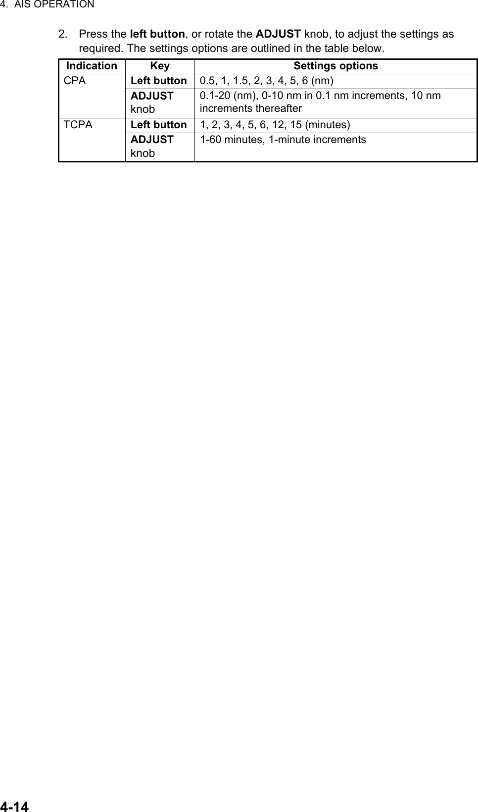 4.  AIS OPERATION4-142. Press the left button, or rotate the ADJUST knob, to adjust the settings as required. The settings options are outlined in the table below.Indication Key Settings optionsCPA Left button 0.5, 1, 1.5, 2, 3, 4, 5, 6 (nm)ADJUST knob0.1-20 (nm), 0-10 nm in 0.1 nm increments, 10 nm increments thereafterTCPA Left button 1, 2, 3, 4, 5, 6, 12, 15 (minutes)ADJUST knob1-60 minutes, 1-minute increments