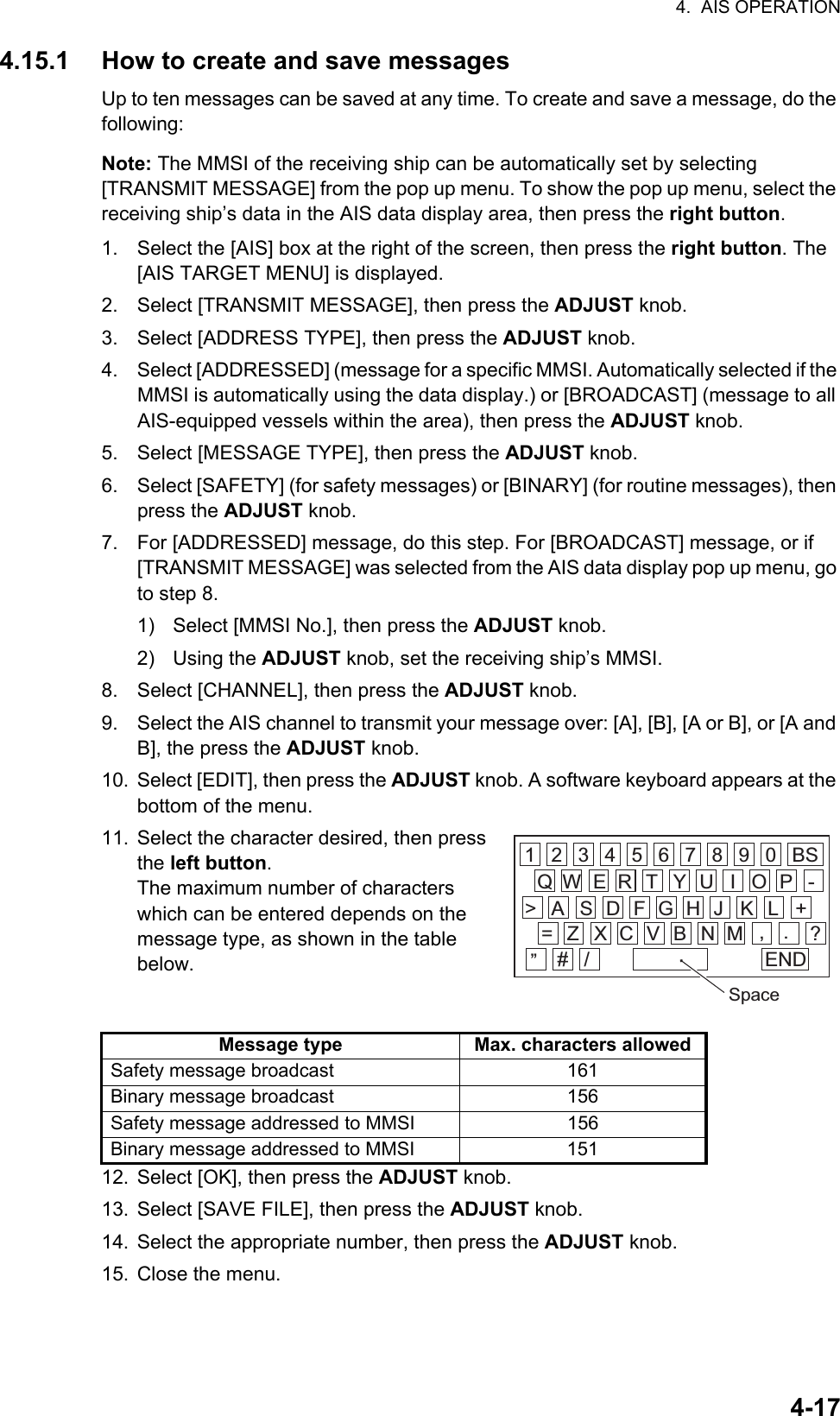 4.  AIS OPERATION4-174.15.1 How to create and save messagesUp to ten messages can be saved at any time. To create and save a message, do the following:Note: The MMSI of the receiving ship can be automatically set by selecting [TRANSMIT MESSAGE] from the pop up menu. To show the pop up menu, select the receiving ship’s data in the AIS data display area, then press the right button.1. Select the [AIS] box at the right of the screen, then press the right button. The [AIS TARGET MENU] is displayed.2. Select [TRANSMIT MESSAGE], then press the ADJUST knob.3. Select [ADDRESS TYPE], then press the ADJUST knob.4. Select [ADDRESSED] (message for a specific MMSI. Automatically selected if the MMSI is automatically using the data display.) or [BROADCAST] (message to all AIS-equipped vessels within the area), then press the ADJUST knob.5. Select [MESSAGE TYPE], then press the ADJUST knob.6. Select [SAFETY] (for safety messages) or [BINARY] (for routine messages), then press the ADJUST knob.7. For [ADDRESSED] message, do this step. For [BROADCAST] message, or if [TRANSMIT MESSAGE] was selected from the AIS data display pop up menu, go to step 8.1)  Select [MMSI No.], then press the ADJUST knob.2) Using the ADJUST knob, set the receiving ship’s MMSI.8. Select [CHANNEL], then press the ADJUST knob.9. Select the AIS channel to transmit your message over: [A], [B], [A or B], or [A and B], the press the ADJUST knob.10. Select [EDIT], then press the ADJUST knob. A software keyboard appears at the bottom of the menu.11. Select the character desired, then press the left button.The maximum number of characters which can be entered depends on the message type, as shown in the table below.12. Select [OK], then press the ADJUST knob.13. Select [SAVE FILE], then press the ADJUST knob.14. Select the appropriate number, then press the ADJUST knob.15. Close the menu.Message type Max. characters allowedSafety message broadcast 161Binary message broadcast 156Safety message addressed to MMSI 156Binary message addressed to MMSI 1511 2 3 4 5 6 7 8 9 0 BSQ W E R T Y U I O P -A&gt; S D F G H J K L +Z= X C V B N M , . ?”# / ENDSpace