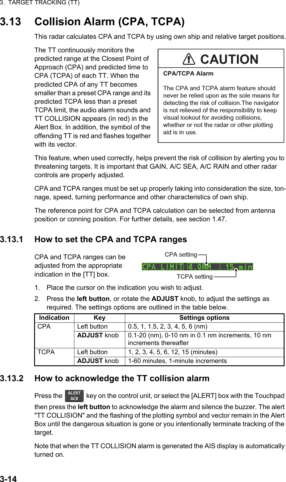 3.  TARGET TRACKING (TT)3-143.13 Collision Alarm (CPA, TCPA)This radar calculates CPA and TCPA by using own ship and relative target positions.The TT continuously monitors the predicted range at the Closest Point of Approach (CPA) and predicted time to CPA (TCPA) of each TT. When the predicted CPA of any TT becomes smaller than a preset CPA range and its predicted TCPA less than a preset TCPA limit, the audio alarm sounds and TT COLLISION appears (in red) in the Alert Box. In addition, the symbol of the offending TT is red and flashes together with its vector.This feature, when used correctly, helps prevent the risk of collision by alerting you to threatening targets. It is important that GAIN, A/C SEA, A/C RAIN and other radar controls are properly adjusted.CPA and TCPA ranges must be set up properly taking into consideration the size, ton-nage, speed, turning performance and other characteristics of own ship.The reference point for CPA and TCPA calculation can be selected from antenna position or conning position. For further details, see section 1.47.3.13.1 How to set the CPA and TCPA rangesCPA and TCPA ranges can be adjusted from the appropriate indication in the [TT] box.1. Place the cursor on the indication you wish to adjust.2. Press the left button, or rotate the ADJUST knob, to adjust the settings as required. The settings options are outlined in the table below.3.13.2 How to acknowledge the TT collision alarmPress the   key on the control unit, or select the [ALERT] box with the Touchpad then press the left button to acknowledge the alarm and silence the buzzer. The alert &quot;TT COLLISION&quot; and the flashing of the plotting symbol and vector remain in the Alert Box until the dangerous situation is gone or you intentionally terminate tracking of the target.Note that when the TT COLLISION alarm is generated the AIS display is automatically turned on.Indication Key Settings optionsCPA Left button 0.5, 1, 1.5, 2, 3, 4, 5, 6 (nm)ADJUST knob 0.1-20 (nm), 0-10 nm in 0.1 nm increments, 10 nm increments thereafterTCPA Left button 1, 2, 3, 4, 5, 6, 12, 15 (minutes)ADJUST knob 1-60 minutes, 1-minute incrementsCAUTIONCPA/TCPA AlarmThe CPA and TCPA alarm feature shouldnever be relied upon as the sole means fordetecting the risk of collision.The navigatoris not relieved of the responsibility to keepvisual lookout for avoiding collisions,whether or not the radar or other plottingaid is in use.CPA settingTCPA setting