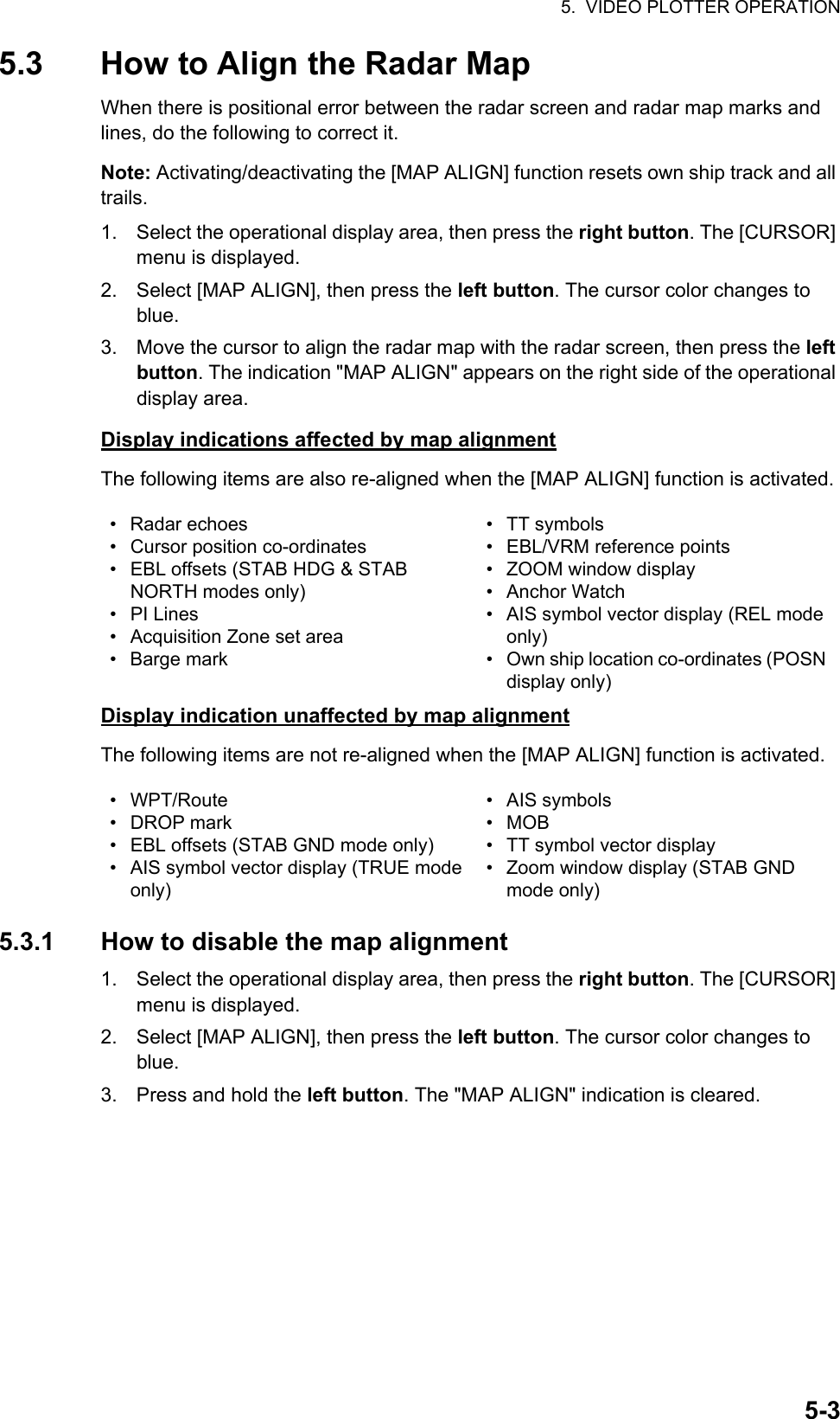 5.  VIDEO PLOTTER OPERATION5-35.3 How to Align the Radar MapWhen there is positional error between the radar screen and radar map marks and lines, do the following to correct it.Note: Activating/deactivating the [MAP ALIGN] function resets own ship track and all trails.1. Select the operational display area, then press the right button. The [CURSOR] menu is displayed.2. Select [MAP ALIGN], then press the left button. The cursor color changes to blue.3. Move the cursor to align the radar map with the radar screen, then press the left button. The indication &quot;MAP ALIGN&quot; appears on the right side of the operational display area.Display indications affected by map alignmentThe following items are also re-aligned when the [MAP ALIGN] function is activated.Display indication unaffected by map alignmentThe following items are not re-aligned when the [MAP ALIGN] function is activated.5.3.1 How to disable the map alignment1. Select the operational display area, then press the right button. The [CURSOR] menu is displayed.2. Select [MAP ALIGN], then press the left button. The cursor color changes to blue.3. Press and hold the left button. The &quot;MAP ALIGN&quot; indication is cleared.• Radar echoes• Cursor position co-ordinates•  EBL offsets (STAB HDG &amp; STAB NORTH modes only)• PI Lines•  Acquisition Zone set area• Barge mark• TT symbols• EBL/VRM reference points•  ZOOM window display• Anchor Watch•  AIS symbol vector display (REL mode only)•  Own ship location co-ordinates (POSN display only)• WPT/Route• DROP mark•  EBL offsets (STAB GND mode only)•  AIS symbol vector display (TRUE mode only)• AIS symbols• MOB• TT symbol vector display•  Zoom window display (STAB GND mode only)