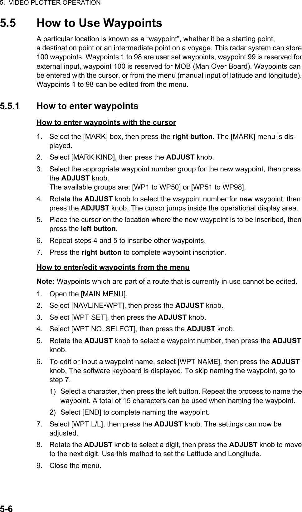 5.  VIDEO PLOTTER OPERATION5-65.5 How to Use WaypointsA particular location is known as a “waypoint”, whether it be a starting point, a destination point or an intermediate point on a voyage. This radar system can store 100 waypoints. Waypoints 1 to 98 are user set waypoints, waypoint 99 is reserved for external input, waypoint 100 is reserved for MOB (Man Over Board). Waypoints can be entered with the cursor, or from the menu (manual input of latitude and longitude). Waypoints 1 to 98 can be edited from the menu.5.5.1 How to enter waypointsHow to enter waypoints with the cursor1. Select the [MARK] box, then press the right button. The [MARK] menu is dis-played.2. Select [MARK KIND], then press the ADJUST knob.3. Select the appropriate waypoint number group for the new waypoint, then press the ADJUST knob.The available groups are: [WP1 to WP50] or [WP51 to WP98].4. Rotate the ADJUST knob to select the waypoint number for new waypoint, then press the ADJUST knob. The cursor jumps inside the operational display area.5. Place the cursor on the location where the new waypoint is to be inscribed, then press the left button.6. Repeat steps 4 and 5 to inscribe other waypoints.7. Press the right button to complete waypoint inscription.How to enter/edit waypoints from the menuNote: Waypoints which are part of a route that is currently in use cannot be edited.1. Open the [MAIN MENU].2. Select [NAVLINE•WPT], then press the ADJUST knob.3. Select [WPT SET], then press the ADJUST knob.4. Select [WPT NO. SELECT], then press the ADJUST knob.5. Rotate the ADJUST knob to select a waypoint number, then press the ADJUST knob.6. To edit or input a waypoint name, select [WPT NAME], then press the ADJUST knob. The software keyboard is displayed. To skip naming the waypoint, go to step 7.1) Select a character, then press the left button. Repeat the process to name the waypoint. A total of 15 characters can be used when naming the waypoint.2) Select [END] to complete naming the waypoint.7. Select [WPT L/L], then press the ADJUST knob. The settings can now be adjusted.8. Rotate the ADJUST knob to select a digit, then press the ADJUST knob to move to the next digit. Use this method to set the Latitude and Longitude.9. Close the menu.