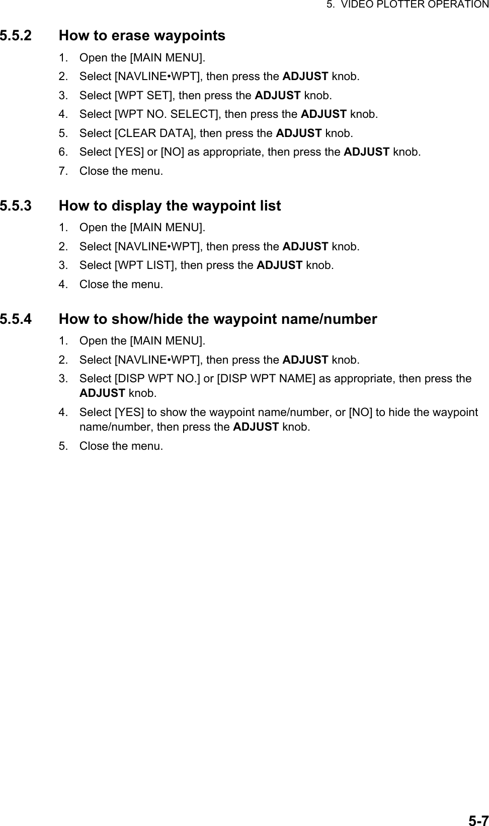 5.  VIDEO PLOTTER OPERATION5-75.5.2 How to erase waypoints1. Open the [MAIN MENU].2. Select [NAVLINE•WPT], then press the ADJUST knob.3. Select [WPT SET], then press the ADJUST knob.4. Select [WPT NO. SELECT], then press the ADJUST knob.5. Select [CLEAR DATA], then press the ADJUST knob.6. Select [YES] or [NO] as appropriate, then press the ADJUST knob.7. Close the menu.5.5.3 How to display the waypoint list1. Open the [MAIN MENU].2. Select [NAVLINE•WPT], then press the ADJUST knob.3. Select [WPT LIST], then press the ADJUST knob.4. Close the menu.5.5.4 How to show/hide the waypoint name/number1. Open the [MAIN MENU].2. Select [NAVLINE•WPT], then press the ADJUST knob.3. Select [DISP WPT NO.] or [DISP WPT NAME] as appropriate, then press the ADJUST knob.4. Select [YES] to show the waypoint name/number, or [NO] to hide the waypoint name/number, then press the ADJUST knob.5. Close the menu.