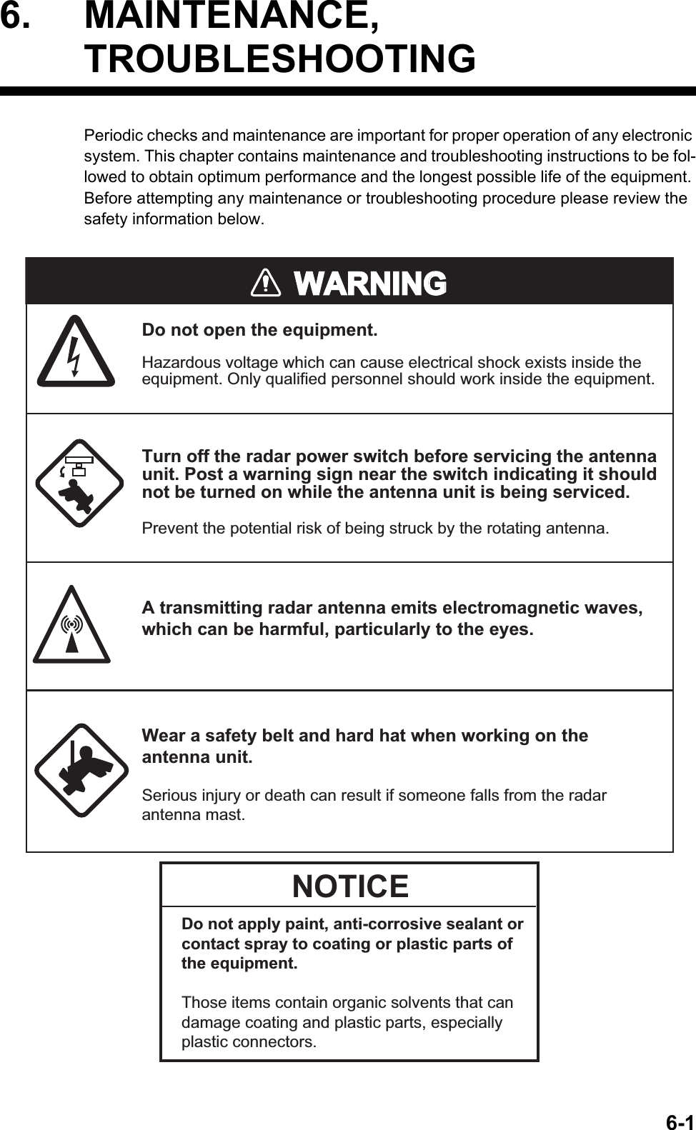 6-16. MAINTENANCE, TROUBLESHOOTINGPeriodic checks and maintenance are important for proper operation of any electronic system. This chapter contains maintenance and troubleshooting instructions to be fol-lowed to obtain optimum performance and the longest possible life of the equipment. Before attempting any maintenance or troubleshooting procedure please review the safety information below.WARNINGWARNINGDo not open the equipment.Hazardous voltage which can cause electrical shock exists inside the equipment. Only qualified personnel should work inside the equipment.Turn off the radar power switch before servicing the antenna unit. Post a warning sign near the switch indicating it should not be turned on while the antenna unit is being serviced.Prevent the potential risk of being struck by the rotating antenna.Wear a safety belt and hard hat when working on the antenna unit.Serious injury or death can result if someone falls from the radar antenna mast.A transmitting radar antenna emits electromagnetic waves, which can be harmful, particularly to the eyes.NOTICEDo not apply paint, anti-corrosive sealant or contact spray to coating or plastic parts of the equipment.Those items contain organic solvents that can damage coating and plastic parts, especially plastic connectors. 