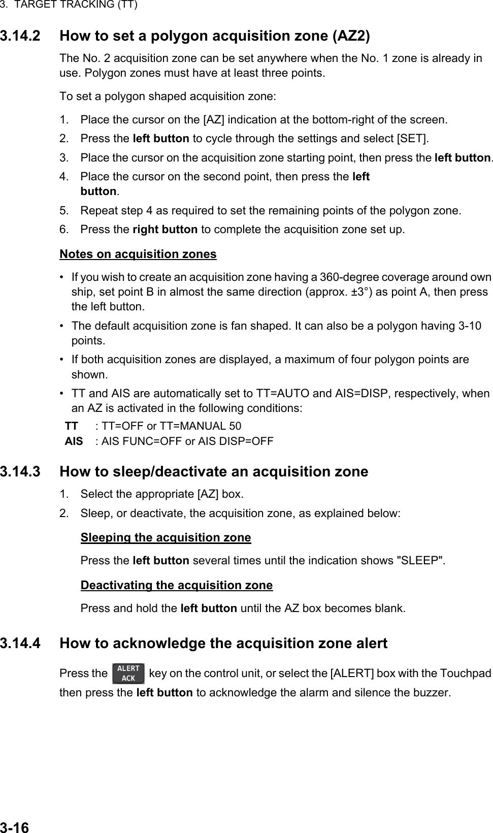 3.  TARGET TRACKING (TT)3-163.14.2 How to set a polygon acquisition zone (AZ2)The No. 2 acquisition zone can be set anywhere when the No. 1 zone is already in use. Polygon zones must have at least three points.To set a polygon shaped acquisition zone:1. Place the cursor on the [AZ] indication at the bottom-right of the screen.2. Press the left button to cycle through the settings and select [SET].3. Place the cursor on the acquisition zone starting point, then press the left button.4. Place the cursor on the second point, then press the left button.5. Repeat step 4 as required to set the remaining points of the polygon zone.6. Press the right button to complete the acquisition zone set up.Notes on acquisition zones•  If you wish to create an acquisition zone having a 360-degree coverage around own ship, set point B in almost the same direction (approx. ±3°) as point A, then press the left button.•  The default acquisition zone is fan shaped. It can also be a polygon having 3-10 points.•  If both acquisition zones are displayed, a maximum of four polygon points are shown.•  TT and AIS are automatically set to TT=AUTO and AIS=DISP, respectively, when an AZ is activated in the following conditions: 3.14.3 How to sleep/deactivate an acquisition zone1. Select the appropriate [AZ] box.2. Sleep, or deactivate, the acquisition zone, as explained below:Sleeping the acquisition zonePress the left button several times until the indication shows &quot;SLEEP&quot;.Deactivating the acquisition zonePress and hold the left button until the AZ box becomes blank.3.14.4 How to acknowledge the acquisition zone alertPress the   key on the control unit, or select the [ALERT] box with the Touchpad then press the left button to acknowledge the alarm and silence the buzzer.TT : TT=OFF or TT=MANUAL 50AIS : AIS FUNC=OFF or AIS DISP=OFF