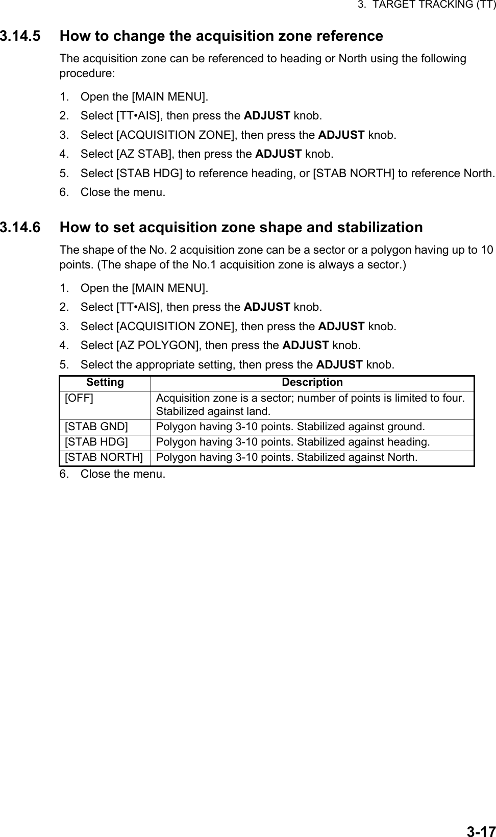 3.  TARGET TRACKING (TT)3-173.14.5 How to change the acquisition zone referenceThe acquisition zone can be referenced to heading or North using the following procedure:1. Open the [MAIN MENU].2. Select [TT•AIS], then press the ADJUST knob.3. Select [ACQUISITION ZONE], then press the ADJUST knob.4. Select [AZ STAB], then press the ADJUST knob.5. Select [STAB HDG] to reference heading, or [STAB NORTH] to reference North.6. Close the menu.3.14.6 How to set acquisition zone shape and stabilizationThe shape of the No. 2 acquisition zone can be a sector or a polygon having up to 10 points. (The shape of the No.1 acquisition zone is always a sector.)1. Open the [MAIN MENU].2. Select [TT•AIS], then press the ADJUST knob.3. Select [ACQUISITION ZONE], then press the ADJUST knob.4. Select [AZ POLYGON], then press the ADJUST knob.5. Select the appropriate setting, then press the ADJUST knob.6. Close the menu.Setting Description[OFF] Acquisition zone is a sector; number of points is limited to four. Stabilized against land.[STAB GND] Polygon having 3-10 points. Stabilized against ground.[STAB HDG] Polygon having 3-10 points. Stabilized against heading.[STAB NORTH] Polygon having 3-10 points. Stabilized against North.