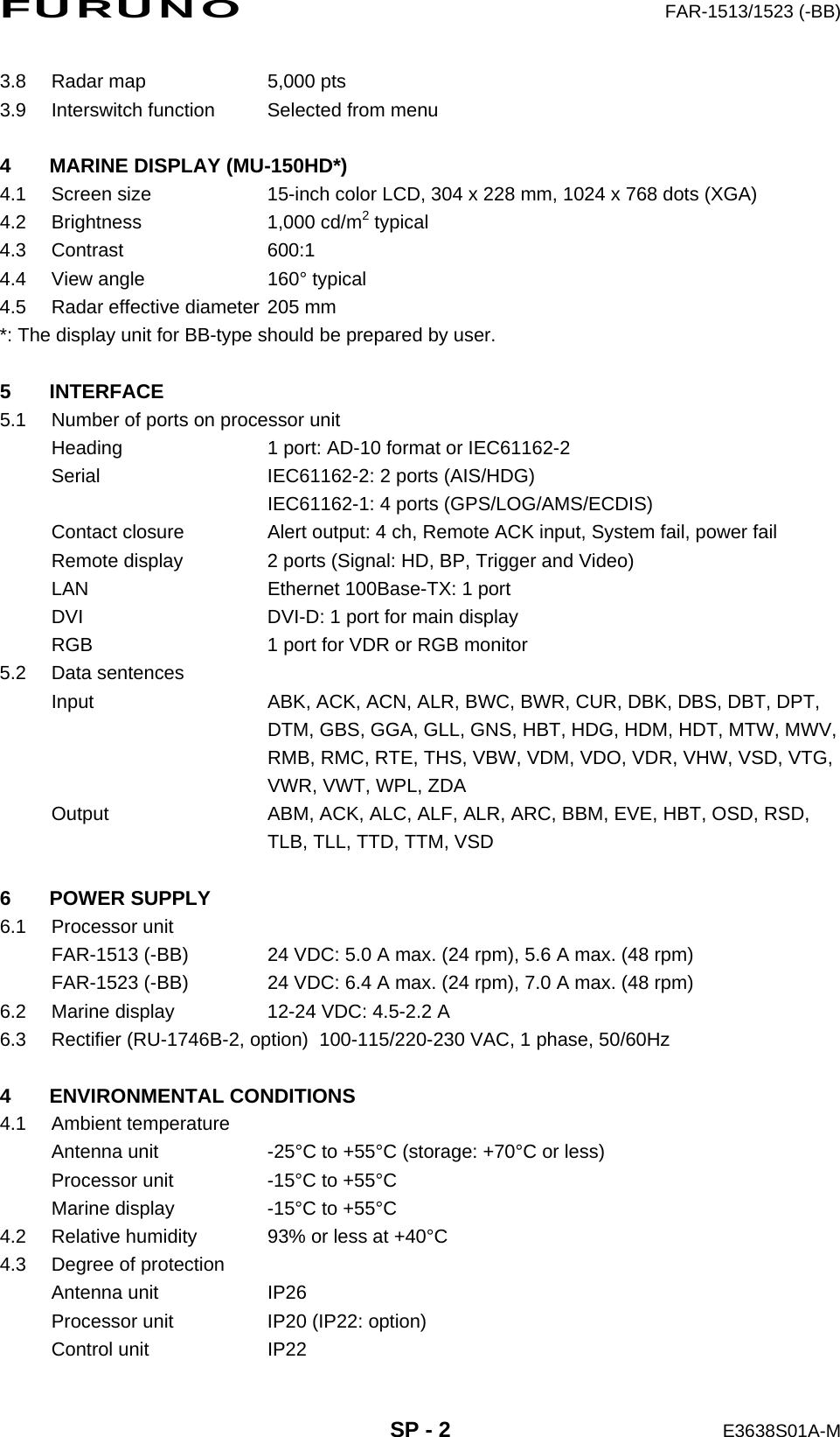 FURUNO  FAR-1513/1523 (-BB)  SP - 2  E3638S01A-M 3.8  Radar map  5,000 pts 3.9  Interswitch function  Selected from menu  4  MARINE DISPLAY (MU-150HD*) 4.1  Screen size  15-inch color LCD, 304 x 228 mm, 1024 x 768 dots (XGA) 4.2 Brightness  1,000 cd/m2 typical 4.3 Contrast  600:1 4.4  View angle  160° typical 4.5  Radar effective diameter 205 mm *: The display unit for BB-type should be prepared by user.  5 INTERFACE 5.1  Number of ports on processor unit Heading  1 port: AD-10 format or IEC61162-2 Serial  IEC61162-2: 2 ports (AIS/HDG)   IEC61162-1: 4 ports (GPS/LOG/AMS/ECDIS) Contact closure  Alert output: 4 ch, Remote ACK input, System fail, power fail Remote display  2 ports (Signal: HD, BP, Trigger and Video) LAN  Ethernet 100Base-TX: 1 port DVI  DVI-D: 1 port for main display RGB  1 port for VDR or RGB monitor 5.2 Data sentences Input  ABK, ACK, ACN, ALR, BWC, BWR, CUR, DBK, DBS, DBT, DPT,   DTM, GBS, GGA, GLL, GNS, HBT, HDG, HDM, HDT, MTW, MWV,   RMB, RMC, RTE, THS, VBW, VDM, VDO, VDR, VHW, VSD, VTG,   VWR, VWT, WPL, ZDA Output  ABM, ACK, ALC, ALF, ALR, ARC, BBM, EVE, HBT, OSD, RSD,   TLB, TLL, TTD, TTM, VSD  6 POWER SUPPLY 6.1 Processor unit FAR-1513 (-BB)  24 VDC: 5.0 A max. (24 rpm), 5.6 A max. (48 rpm) FAR-1523 (-BB)  24 VDC: 6.4 A max. (24 rpm), 7.0 A max. (48 rpm) 6.2  Marine display  12-24 VDC: 4.5-2.2 A 6.3  Rectifier (RU-1746B-2, option)   100-115/220-230 VAC, 1 phase, 50/60Hz  4 ENVIRONMENTAL CONDITIONS 4.1 Ambient temperature Antenna unit  -25°C to +55°C (storage: +70°C or less) Processor unit  -15°C to +55°C Marine display  -15°C to +55°C 4.2  Relative humidity  93% or less at +40°C 4.3  Degree of protection Antenna unit  IP26 Processor unit  IP20 (IP22: option) Control unit  IP22 