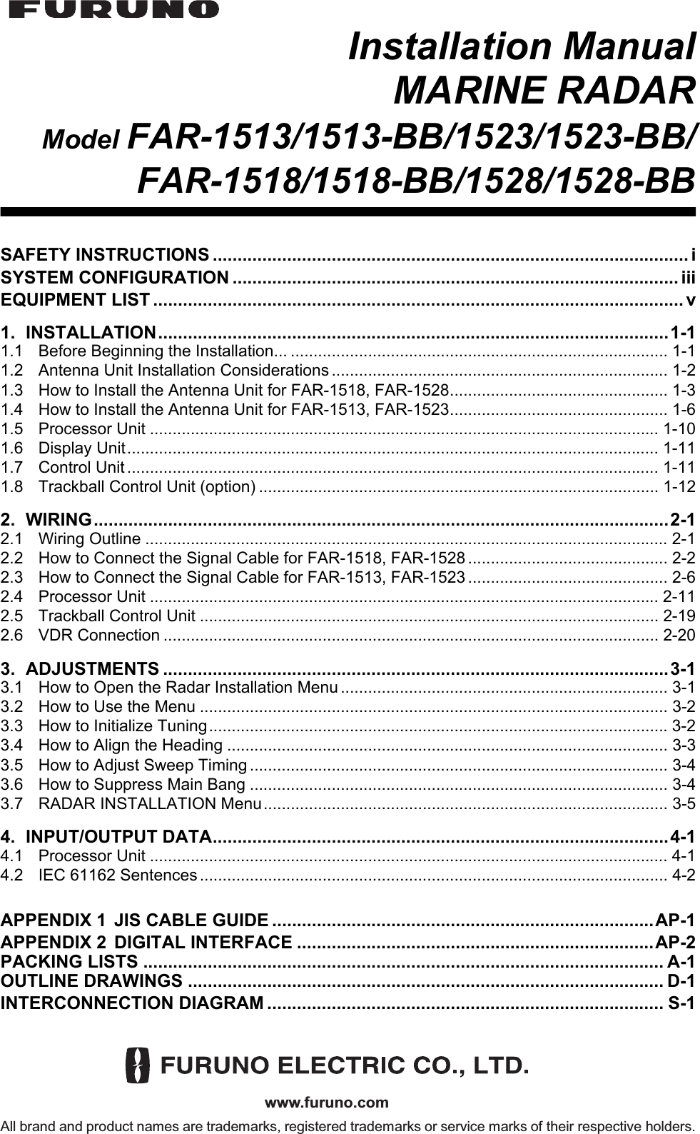 www.furuno.comAll brand and product names are trademarks, registered trademarks or service marks of their respective holders.Installation ManualMARINE RADARModel FAR-1513/1513-BB/1523/1523-BB/FAR-1518/1518-BB/1528/1528-BBSAFETY INSTRUCTIONS ................................................................................................ iSYSTEM CONFIGURATION .......................................................................................... iiiEQUIPMENT LIST ........................................................................................................... v1. INSTALLATION.......................................................................................................1-11.1 Before Beginning the Installation... ................................................................................... 1-11.2 Antenna Unit Installation Considerations .......................................................................... 1-21.3 How to Install the Antenna Unit for FAR-1518, FAR-1528................................................ 1-31.4 How to Install the Antenna Unit for FAR-1513, FAR-1523................................................ 1-61.5 Processor Unit ................................................................................................................ 1-101.6 Display Unit..................................................................................................................... 1-111.7 Control Unit ..................................................................................................................... 1-111.8 Trackball Control Unit (option) ........................................................................................ 1-122. WIRING....................................................................................................................2-12.1 Wiring Outline ................................................................................................................... 2-12.2 How to Connect the Signal Cable for FAR-1518, FAR-1528 ............................................ 2-22.3 How to Connect the Signal Cable for FAR-1513, FAR-1523 ............................................ 2-62.4 Processor Unit ................................................................................................................ 2-112.5 Trackball Control Unit ..................................................................................................... 2-192.6 VDR Connection ............................................................................................................. 2-203. ADJUSTMENTS ......................................................................................................3-13.1 How to Open the Radar Installation Menu ........................................................................ 3-13.2 How to Use the Menu ....................................................................................................... 3-23.3 How to Initialize Tuning.....................................................................................................3-23.4 How to Align the Heading ................................................................................................. 3-33.5 How to Adjust Sweep Timing ............................................................................................ 3-43.6 How to Suppress Main Bang ............................................................................................ 3-43.7 RADAR INSTALLATION Menu......................................................................................... 3-54. INPUT/OUTPUT DATA............................................................................................4-14.1 Processor Unit .................................................................................................................. 4-14.2 IEC 61162 Sentences ....................................................................................................... 4-2APPENDIX 1 JIS CABLE GUIDE .............................................................................AP-1APPENDIX 2 DIGITAL INTERFACE ........................................................................AP-2PACKING LISTS ......................................................................................................... A-1OUTLINE DRAWINGS ................................................................................................ D-1INTERCONNECTION DIAGRAM ................................................................................ S-1