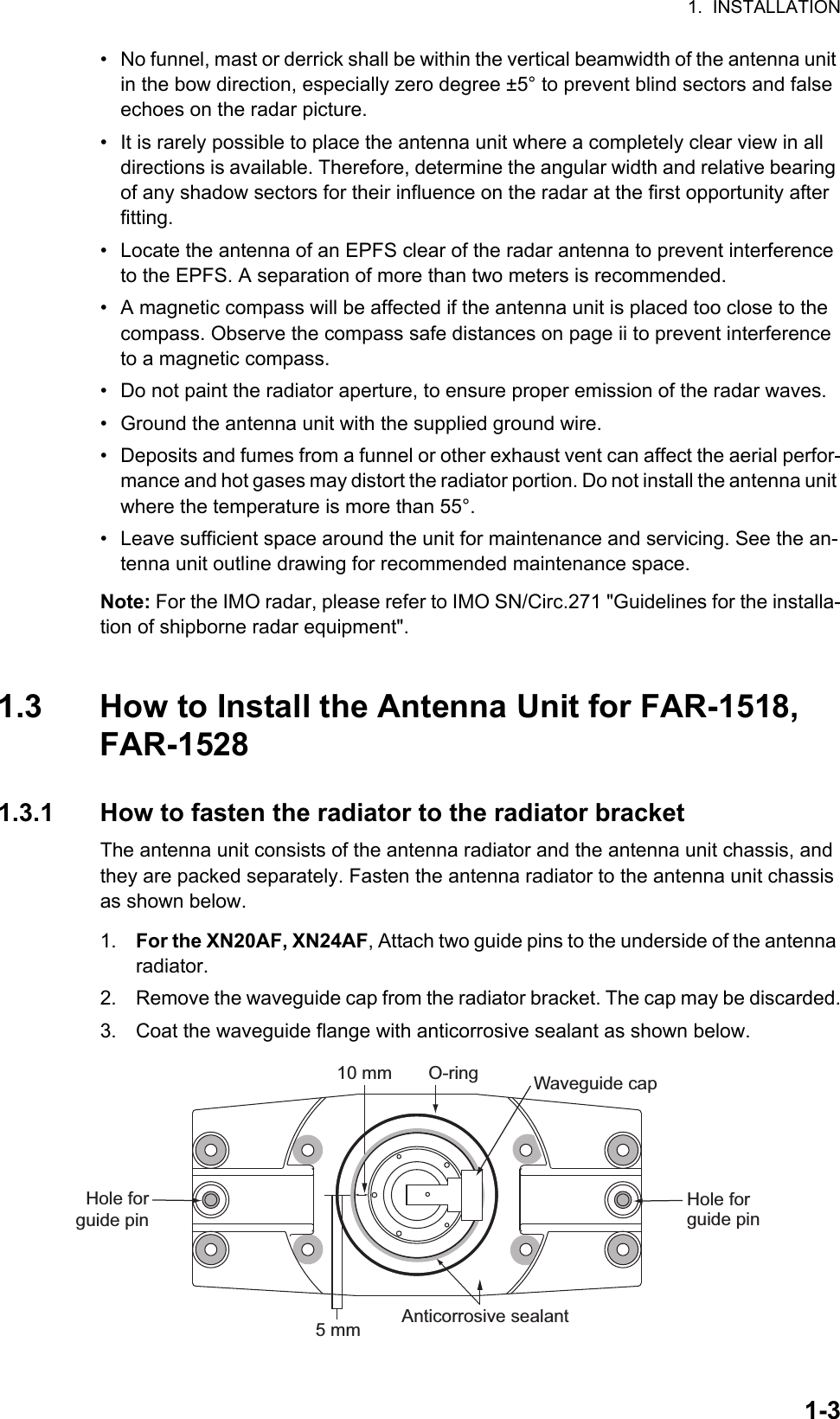 1.  INSTALLATION1-3•  No funnel, mast or derrick shall be within the vertical beamwidth of the antenna unit in the bow direction, especially zero degree ±5° to prevent blind sectors and false echoes on the radar picture.•  It is rarely possible to place the antenna unit where a completely clear view in all directions is available. Therefore, determine the angular width and relative bearing of any shadow sectors for their influence on the radar at the first opportunity after fitting.•  Locate the antenna of an EPFS clear of the radar antenna to prevent interference to the EPFS. A separation of more than two meters is recommended.•  A magnetic compass will be affected if the antenna unit is placed too close to the compass. Observe the compass safe distances on page ii to prevent interference to a magnetic compass.•  Do not paint the radiator aperture, to ensure proper emission of the radar waves.•  Ground the antenna unit with the supplied ground wire.•  Deposits and fumes from a funnel or other exhaust vent can affect the aerial perfor-mance and hot gases may distort the radiator portion. Do not install the antenna unit where the temperature is more than 55°.•  Leave sufficient space around the unit for maintenance and servicing. See the an-tenna unit outline drawing for recommended maintenance space.Note: For the IMO radar, please refer to IMO SN/Circ.271 &quot;Guidelines for the installa-tion of shipborne radar equipment&quot;.1.3 How to Install the Antenna Unit for FAR-1518, FAR-15281.3.1 How to fasten the radiator to the radiator bracketThe antenna unit consists of the antenna radiator and the antenna unit chassis, and they are packed separately. Fasten the antenna radiator to the antenna unit chassis as shown below.1. For the XN20AF, XN24AF, Attach two guide pins to the underside of the antenna radiator.2. Remove the waveguide cap from the radiator bracket. The cap may be discarded.3. Coat the waveguide flange with anticorrosive sealant as shown below.Hole for guide pin5 mm Anticorrosive sealantWaveguide capO-ring10 mmHole forguide pin