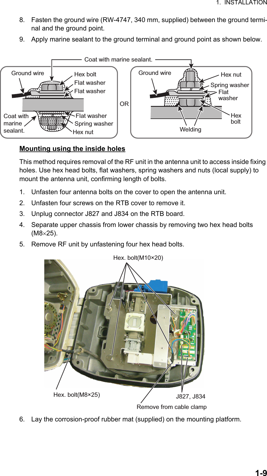 1.  INSTALLATION1-98. Fasten the ground wire (RW-4747, 340 mm, supplied) between the ground termi-nal and the ground point.9. Apply marine sealant to the ground terminal and ground point as shown below.Mounting using the inside holesThis method requires removal of the RF unit in the antenna unit to access inside fixing holes. Use hex head bolts, flat washers, spring washers and nuts (local supply) to mount the antenna unit, confirming length of bolts.1. Unfasten four antenna bolts on the cover to open the antenna unit.2. Unfasten four screws on the RTB cover to remove it.3. Unplug connector J827 and J834 on the RTB board.4. Separate upper chassis from lower chassis by removing two hex head bolts (M825).5. Remove RF unit by unfastening four hex head bolts.6. Lay the corrosion-proof rubber mat (supplied) on the mounting platform.Hex boltORGround wireWeldingHex nutHex boltFlat washerHex nutSpring washerFlat washer Flat washerSpring washerGround wireCoat with marine sealant.Flat washerCoat with marine sealant.Hex. bolt(M10×20)Hex. bolt(M8×25) J827, J834Remove from cable clamp