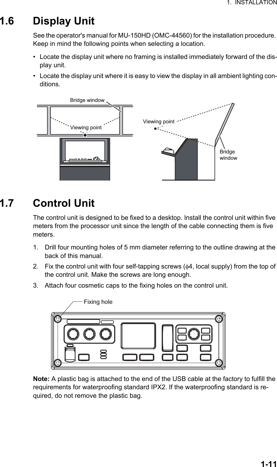 1.  INSTALLATION1-111.6 Display UnitSee the operator&apos;s manual for MU-150HD (OMC-44560) for the installation procedure. Keep in mind the following points when selecting a location.•  Locate the display unit where no framing is installed immediately forward of the dis-play unit.•  Locate the display unit where it is easy to view the display in all ambient lighting con-ditions.1.7 Control UnitThe control unit is designed to be fixed to a desktop. Install the control unit within five meters from the processor unit since the length of the cable connecting them is five meters.1. Drill four mounting holes of 5 mm diameter referring to the outline drawing at the back of this manual.2. Fix the control unit with four self-tapping screws (4, local supply) from the top of the control unit. Make the screws are long enough.3. Attach four cosmetic caps to the fixing holes on the control unit.Note: A plastic bag is attached to the end of the USB cable at the factory to fulfill the requirements for waterproofing standard IPX2. If the waterproofing standard is re-quired, do not remove the plastic bag.Bridge windowViewing pointViewing pointViewing pointViewing pointBridge windowFixing hole