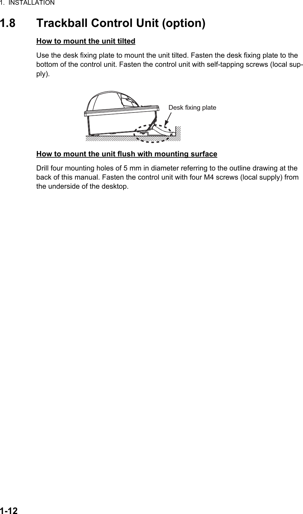 1.  INSTALLATION1-121.8 Trackball Control Unit (option)How to mount the unit tiltedUse the desk fixing plate to mount the unit tilted. Fasten the desk fixing plate to the bottom of the control unit. Fasten the control unit with self-tapping screws (local sup-ply).How to mount the unit flush with mounting surfaceDrill four mounting holes of 5 mm in diameter referring to the outline drawing at the back of this manual. Fasten the control unit with four M4 screws (local supply) from the underside of the desktop.Desk fixing plate