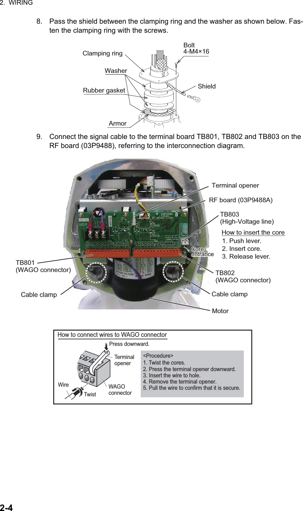 2.  WIRING2-48. Pass the shield between the clamping ring and the washer as shown below. Fas-ten the clamping ring with the screws.9. Connect the signal cable to the terminal board TB801, TB802 and TB803 on the RF board (03P9488), referring to the interconnection diagram.Clamping ringWasherRubber gasketBolt 4-M4×16ShieldArmorTerminal openerRF board (03P9488A)TB803 (High-Voltage line)TB802 (WAGO connector)Cable clampMotorTB801(WAGO connector)Cable clampCoreentranceCoreentranceHow to insert the core1. Push lever.2. Insert core.3. Release lever.Wire How to connect wires to WAGO connectorPress downward.TerminalopenerWAGOconnector Twist&lt;Procedure&gt;1. Twist the cores.2. Press the terminal opener downward.3. Insert the wire to hole.4. Remove the terminal opener.5. Pull the wire to confirm that it is secure.