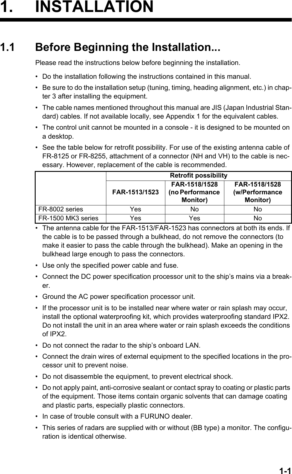 1-11. INSTALLATION1.1 Before Beginning the Installation...Please read the instructions below before beginning the installation.•  Do the installation following the instructions contained in this manual.•  Be sure to do the installation setup (tuning, timing, heading alignment, etc.) in chap-ter 3 after installing the equipment.•  The cable names mentioned throughout this manual are JIS (Japan Industrial Stan-dard) cables. If not available locally, see Appendix 1 for the equivalent cables.•  The control unit cannot be mounted in a console - it is designed to be mounted on a desktop.•  See the table below for retrofit possibility. For use of the existing antenna cable of FR-8125 or FR-8255, attachment of a connector (NH and VH) to the cable is nec-essary. However, replacement of the cable is recommended.•  The antenna cable for the FAR-1513/FAR-1523 has connectors at both its ends. If the cable is to be passed through a bulkhead, do not remove the connectors (to make it easier to pass the cable through the bulkhead). Make an opening in the bulkhead large enough to pass the connectors.•  Use only the specified power cable and fuse.•  Connect the DC power specification processor unit to the ship’s mains via a break-er.•  Ground the AC power specification processor unit.•  If the processor unit is to be installed near where water or rain splash may occur, install the optional waterproofing kit, which provides waterproofing standard IPX2. Do not install the unit in an area where water or rain splash exceeds the conditions of IPX2.•  Do not connect the radar to the ship’s onboard LAN.•  Connect the drain wires of external equipment to the specified locations in the pro-cessor unit to prevent noise.•  Do not disassemble the equipment, to prevent electrical shock.•  Do not apply paint, anti-corrosive sealant or contact spray to coating or plastic parts of the equipment. Those items contain organic solvents that can damage coating and plastic parts, especially plastic connectors.•  In case of trouble consult with a FURUNO dealer.•  This series of radars are supplied with or without (BB type) a monitor. The configu-ration is identical otherwise.Retrofit possibilityFAR-1513/1523FAR-1518/1528(no Performance Monitor)FAR-1518/1528(w/Performance Monitor)FR-8002 series Yes No NoFR-1500 MK3 series Yes Yes No