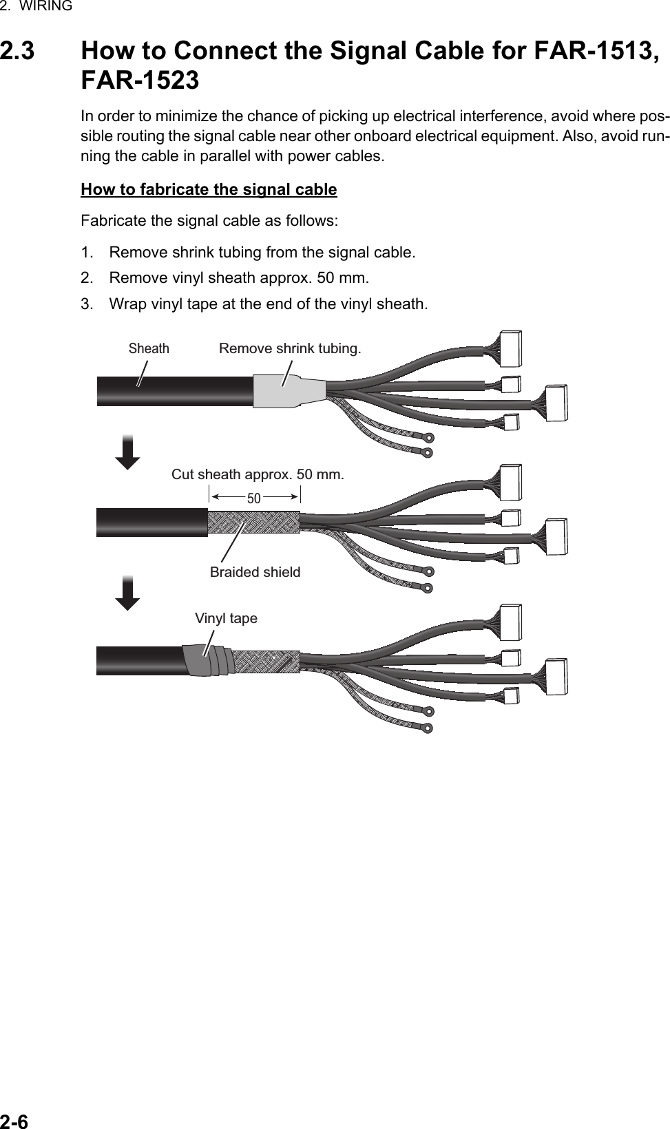 2.  WIRING2-62.3 How to Connect the Signal Cable for FAR-1513, FAR-1523In order to minimize the chance of picking up electrical interference, avoid where pos-sible routing the signal cable near other onboard electrical equipment. Also, avoid run-ning the cable in parallel with power cables.How to fabricate the signal cableFabricate the signal cable as follows:1. Remove shrink tubing from the signal cable.2. Remove vinyl sheath approx. 50 mm.3. Wrap vinyl tape at the end of the vinyl sheath.Cut sheath approx. 50 mm.Sheath5050Remove shrink tubing.Braided shieldVinyl tape