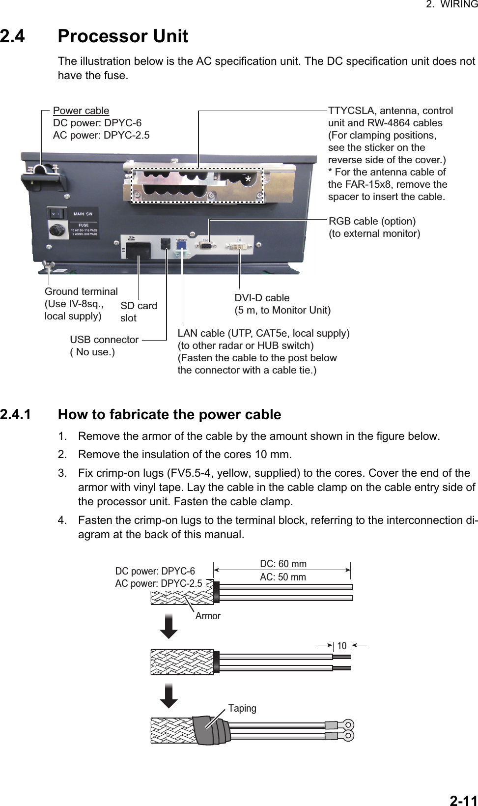 2.  WIRING2-112.4 Processor UnitThe illustration below is the AC specification unit. The DC specification unit does not have the fuse.2.4.1 How to fabricate the power cable1. Remove the armor of the cable by the amount shown in the figure below.2. Remove the insulation of the cores 10 mm. 3. Fix crimp-on lugs (FV5.5-4, yellow, supplied) to the cores. Cover the end of the armor with vinyl tape. Lay the cable in the cable clamp on the cable entry side of the processor unit. Fasten the cable clamp.4. Fasten the crimp-on lugs to the terminal block, referring to the interconnection di-agram at the back of this manual.DVI-D cable (5 m, to Monitor Unit)RGB cable (option)(to external monitor)TTYCSLA, antenna, control unit and RW-4864 cables (For clamping positions, see the sticker on the reverse side of the cover.)* For the antenna cable of the FAR-15x8, remove the spacer to insert the cable.LAN cable (UTP, CAT5e, local supply)(to other radar or HUB switch)(Fasten the cable to the post below the connector with a cable tie.)Power cableDC power: DPYC-6AC power: DPYC-2.5Ground terminal(Use IV-8sq., local supply)USB connector( No use.)SD cardslot*ArmorDC power: DPYC-6AC power: DPYC-2.5 AC: 50 mmDC: 60 mmTaping10