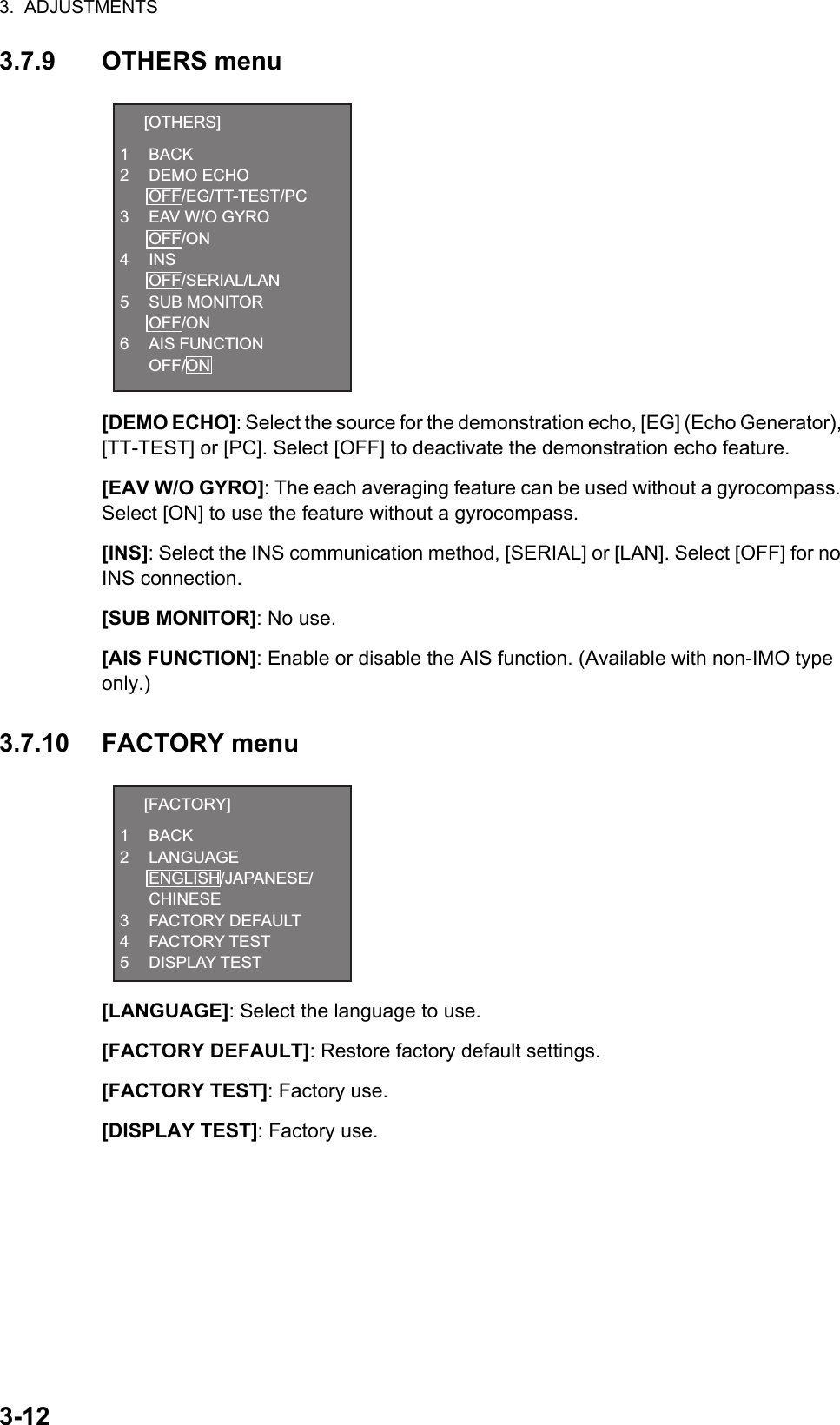 3.  ADJUSTMENTS3-123.7.9 OTHERS menu[DEMO ECHO]: Select the source for the demonstration echo, [EG] (Echo Generator), [TT-TEST] or [PC]. Select [OFF] to deactivate the demonstration echo feature.[EAV W/O GYRO]: The each averaging feature can be used without a gyrocompass. Select [ON] to use the feature without a gyrocompass.[INS]: Select the INS communication method, [SERIAL] or [LAN]. Select [OFF] for no INS connection.[SUB MONITOR]: No use.[AIS FUNCTION]: Enable or disable the AIS function. (Available with non-IMO type only.)3.7.10 FACTORY menu[LANGUAGE]: Select the language to use.[FACTORY DEFAULT]: Restore factory default settings.[FACTORY TEST]: Factory use.[DISPLAY TEST]: Factory use.  [OTHERS]1 BACK2 DEMO ECHO OFF/EG/TT-TEST/PC3 EAV W/O GYRO OFF/ON4 INS OFF/SERIAL/LAN5 SUB MONITOR OFF/ON6 AIS FUNCTION OFF/ON  [FACTORY]1 BACK2 LANGUAGE ENGLISH/JAPANESE/ CHINESE3 FACTORY DEFAULT4 FACTORY TEST5 DISPLAY TEST