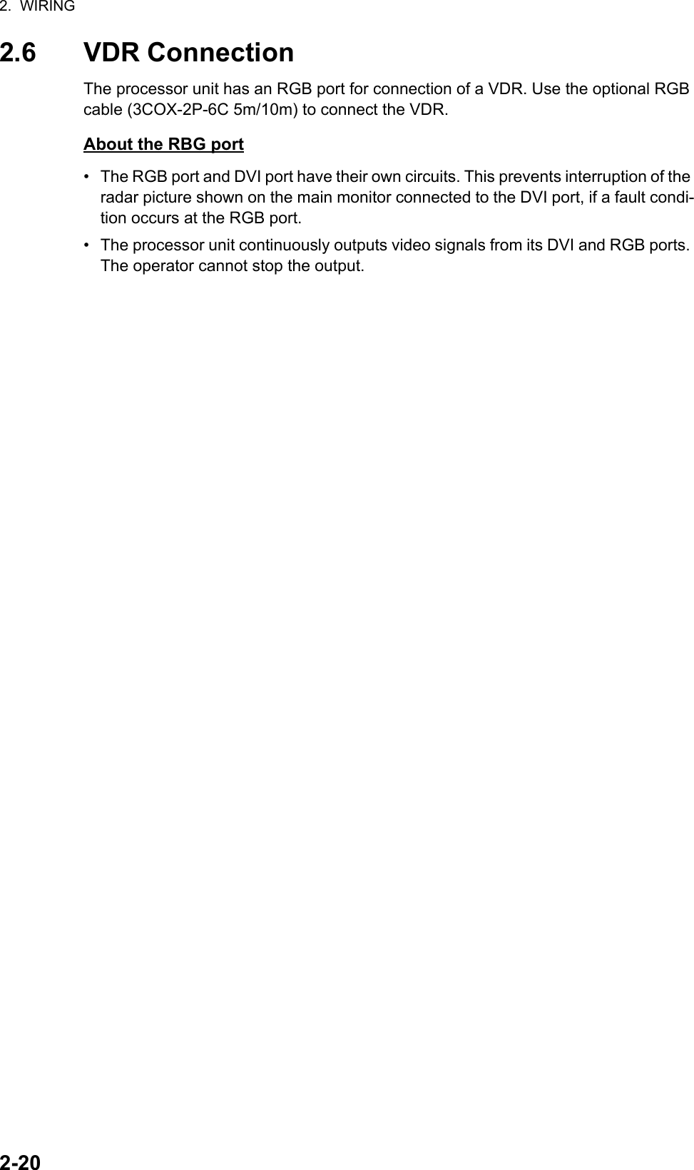 2.  WIRING2-202.6 VDR ConnectionThe processor unit has an RGB port for connection of a VDR. Use the optional RGB cable (3COX-2P-6C 5m/10m) to connect the VDR. About the RBG port•  The RGB port and DVI port have their own circuits. This prevents interruption of the radar picture shown on the main monitor connected to the DVI port, if a fault condi-tion occurs at the RGB port.•  The processor unit continuously outputs video signals from its DVI and RGB ports. The operator cannot stop the output.