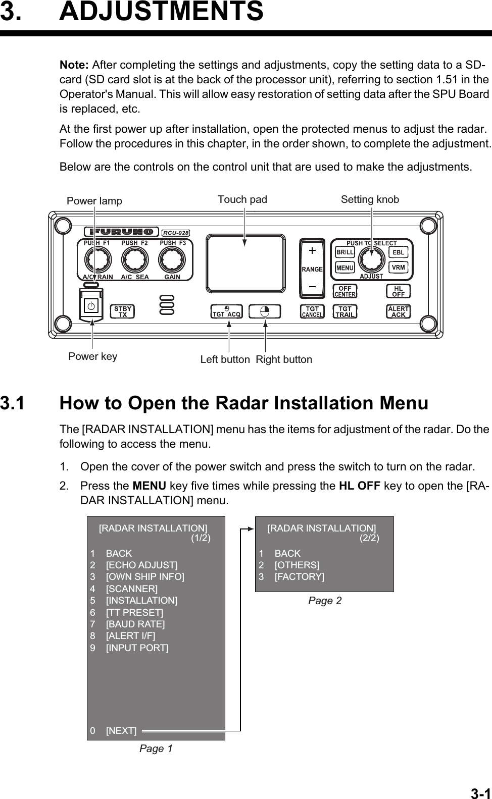 3-13. ADJUSTMENTSNote: After completing the settings and adjustments, copy the setting data to a SD-card (SD card slot is at the back of the processor unit), referring to section 1.51 in the Operator&apos;s Manual. This will allow easy restoration of setting data after the SPU Board is replaced, etc.At the first power up after installation, open the protected menus to adjust the radar. Follow the procedures in this chapter, in the order shown, to complete the adjustment.Below are the controls on the control unit that are used to make the adjustments.3.1 How to Open the Radar Installation MenuThe [RADAR INSTALLATION] menu has the items for adjustment of the radar. Do the following to access the menu.1. Open the cover of the power switch and press the switch to turn on the radar.2. Press the MENU key five times while pressing the HL OFF key to open the [RA-DAR INSTALLATION] menu.Power key Left button Right buttonTouch pad Setting knobPower lamp[RADAR INSTALLATION]                                   (1/2)1 BACK2 [ECHO ADJUST]3  [OWN SHIP INFO]4 [SCANNER]5 [INSTALLATION]6 [TT PRESET]7 [BAUD RATE]8 [ALERT I/F]9 [INPUT PORT]0 [NEXT][RADAR INSTALLATION]                                   (2/2)1 BACK2 [OTHERS]3 [FACTORY]Page 2Page 1