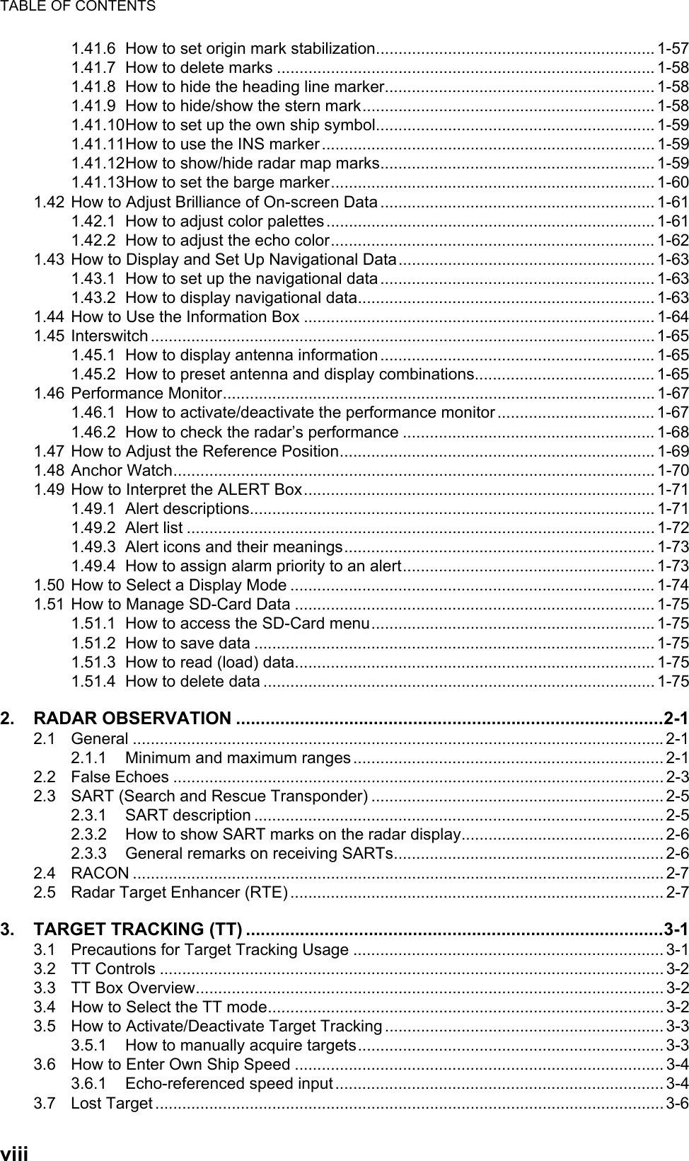 TABLE OF CONTENTSviii1.41.6 How to set origin mark stabilization.............................................................. 1-571.41.7 How to delete marks .................................................................................... 1-581.41.8 How to hide the heading line marker............................................................ 1-581.41.9 How to hide/show the stern mark................................................................. 1-581.41.10How to set up the own ship symbol.............................................................. 1-591.41.11How to use the INS marker .......................................................................... 1-591.41.12How to show/hide radar map marks............................................................. 1-591.41.13How to set the barge marker........................................................................ 1-601.42 How to Adjust Brilliance of On-screen Data ............................................................. 1-611.42.1 How to adjust color palettes......................................................................... 1-611.42.2 How to adjust the echo color........................................................................ 1-621.43 How to Display and Set Up Navigational Data......................................................... 1-631.43.1 How to set up the navigational data............................................................. 1-631.43.2 How to display navigational data.................................................................. 1-631.44 How to Use the Information Box .............................................................................. 1-641.45 Interswitch ................................................................................................................1-651.45.1 How to display antenna information............................................................. 1-651.45.2 How to preset antenna and display combinations........................................ 1-651.46 Performance Monitor................................................................................................ 1-671.46.1 How to activate/deactivate the performance monitor ................................... 1-671.46.2 How to check the radar’s performance ........................................................ 1-681.47 How to Adjust the Reference Position...................................................................... 1-691.48 Anchor Watch........................................................................................................... 1-701.49 How to Interpret the ALERT Box.............................................................................. 1-711.49.1 Alert descriptions.......................................................................................... 1-711.49.2 Alert list ........................................................................................................ 1-721.49.3 Alert icons and their meanings..................................................................... 1-731.49.4 How to assign alarm priority to an alert........................................................ 1-731.50 How to Select a Display Mode ................................................................................. 1-741.51 How to Manage SD-Card Data ................................................................................ 1-751.51.1 How to access the SD-Card menu............................................................... 1-751.51.2 How to save data ......................................................................................... 1-751.51.3 How to read (load) data................................................................................ 1-751.51.4 How to delete data ....................................................................................... 1-752. RADAR OBSERVATION .......................................................................................2-12.1 General ......................................................................................................................2-12.1.1 Minimum and maximum ranges..................................................................... 2-12.2 False Echoes ............................................................................................................. 2-32.3 SART (Search and Rescue Transponder) ................................................................. 2-52.3.1 SART description ........................................................................................... 2-52.3.2 How to show SART marks on the radar display............................................. 2-62.3.3 General remarks on receiving SARTs............................................................ 2-62.4 RACON ...................................................................................................................... 2-72.5 Radar Target Enhancer (RTE) ................................................................................... 2-73. TARGET TRACKING (TT) .....................................................................................3-13.1 Precautions for Target Tracking Usage ..................................................................... 3-13.2 TT Controls ................................................................................................................ 3-23.3 TT Box Overview........................................................................................................ 3-23.4 How to Select the TT mode........................................................................................ 3-23.5 How to Activate/Deactivate Target Tracking .............................................................. 3-33.5.1 How to manually acquire targets.................................................................... 3-33.6 How to Enter Own Ship Speed .................................................................................. 3-43.6.1 Echo-referenced speed input ......................................................................... 3-43.7 Lost Target .................................................................................................................3-6