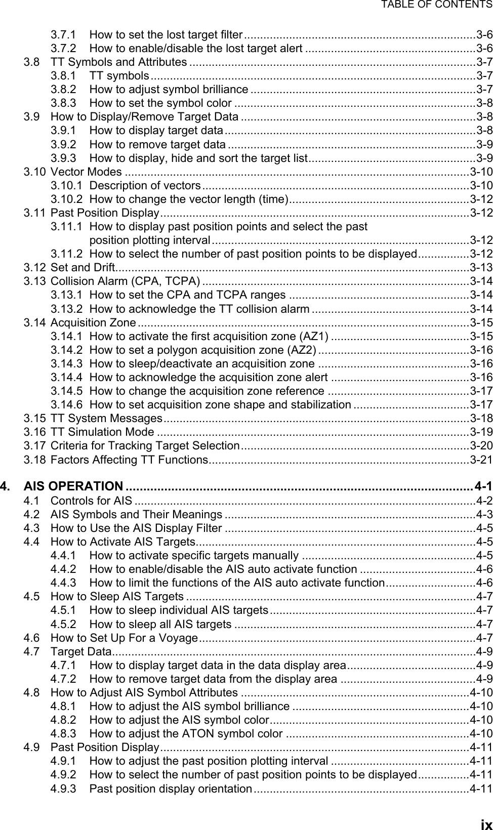 TABLE OF CONTENTSix3.7.1 How to set the lost target filter ........................................................................3-63.7.2 How to enable/disable the lost target alert .....................................................3-63.8 TT Symbols and Attributes .........................................................................................3-73.8.1 TT symbols.....................................................................................................3-73.8.2 How to adjust symbol brilliance ......................................................................3-73.8.3 How to set the symbol color ...........................................................................3-83.9 How to Display/Remove Target Data .........................................................................3-83.9.1 How to display target data..............................................................................3-83.9.2 How to remove target data .............................................................................3-93.9.3 How to display, hide and sort the target list....................................................3-93.10 Vector Modes ...........................................................................................................3-103.10.1 Description of vectors...................................................................................3-103.10.2 How to change the vector length (time)........................................................3-123.11 Past Position Display................................................................................................3-123.11.1 How to display past position points and select the past position plotting interval................................................................................3-123.11.2 How to select the number of past position points to be displayed................3-123.12 Set and Drift..............................................................................................................3-133.13 Collision Alarm (CPA, TCPA) ...................................................................................3-143.13.1 How to set the CPA and TCPA ranges ........................................................3-143.13.2 How to acknowledge the TT collision alarm .................................................3-143.14 Acquisition Zone.......................................................................................................3-153.14.1 How to activate the first acquisition zone (AZ1) ...........................................3-153.14.2 How to set a polygon acquisition zone (AZ2) ...............................................3-163.14.3 How to sleep/deactivate an acquisition zone ...............................................3-163.14.4 How to acknowledge the acquisition zone alert ...........................................3-163.14.5 How to change the acquisition zone reference ............................................3-173.14.6 How to set acquisition zone shape and stabilization ....................................3-173.15 TT System Messages...............................................................................................3-183.16 TT Simulation Mode .................................................................................................3-193.17 Criteria for Tracking Target Selection.......................................................................3-203.18 Factors Affecting TT Functions.................................................................................3-214. AIS OPERATION ...................................................................................................4-14.1 Controls for AIS ..........................................................................................................4-24.2 AIS Symbols and Their Meanings ..............................................................................4-34.3 How to Use the AIS Display Filter ..............................................................................4-54.4 How to Activate AIS Targets.......................................................................................4-54.4.1 How to activate specific targets manually ......................................................4-54.4.2 How to enable/disable the AIS auto activate function ....................................4-64.4.3 How to limit the functions of the AIS auto activate function............................4-64.5 How to Sleep AIS Targets ..........................................................................................4-74.5.1 How to sleep individual AIS targets ................................................................4-74.5.2 How to sleep all AIS targets ...........................................................................4-74.6 How to Set Up For a Voyage......................................................................................4-74.7 Target Data.................................................................................................................4-94.7.1 How to display target data in the data display area........................................4-94.7.2 How to remove target data from the display area ..........................................4-94.8 How to Adjust AIS Symbol Attributes .......................................................................4-104.8.1 How to adjust the AIS symbol brilliance .......................................................4-104.8.2 How to adjust the AIS symbol color..............................................................4-104.8.3 How to adjust the ATON symbol color .........................................................4-104.9 Past Position Display................................................................................................4-114.9.1 How to adjust the past position plotting interval ...........................................4-114.9.2 How to select the number of past position points to be displayed................4-114.9.3 Past position display orientation ...................................................................4-11