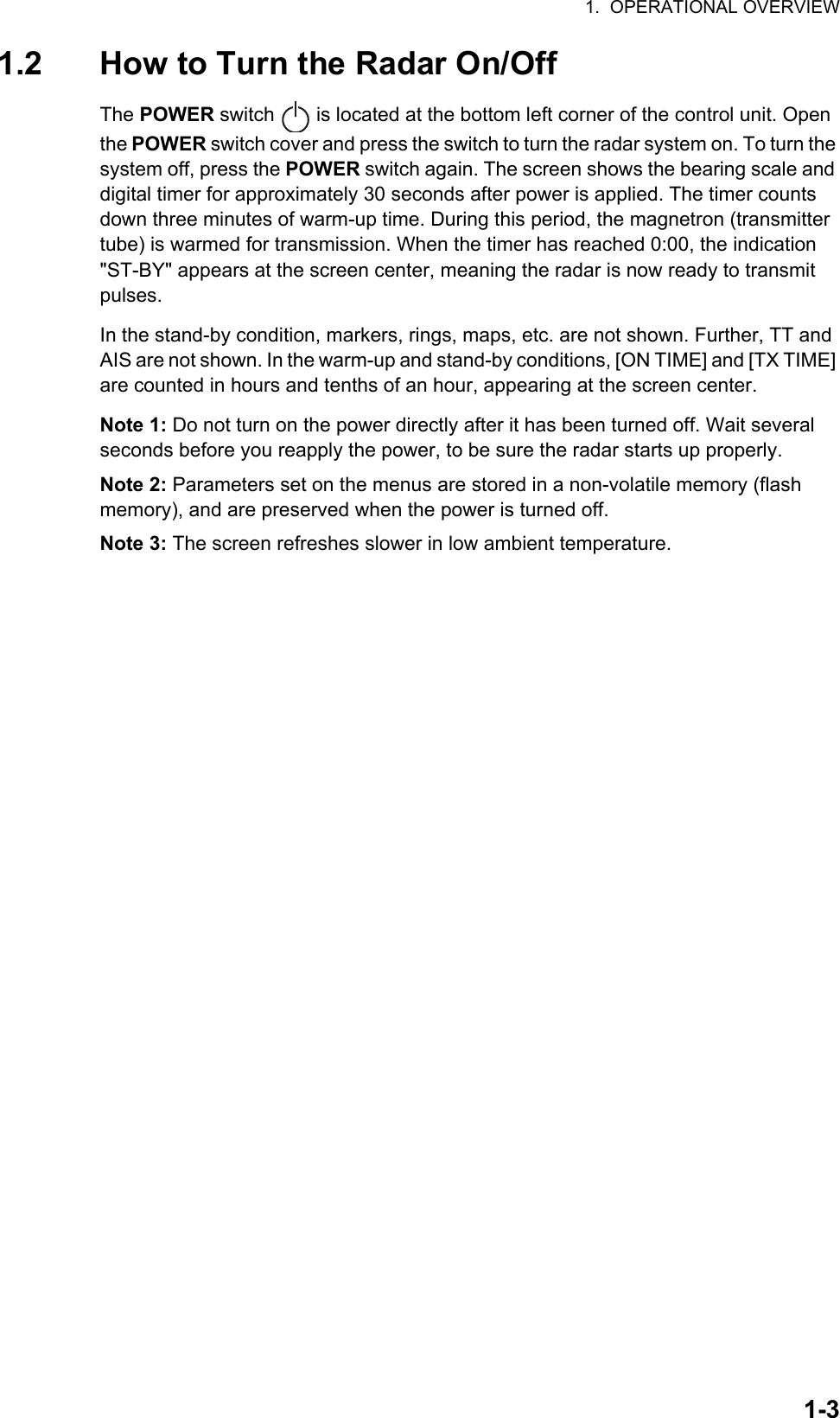 1.  OPERATIONAL OVERVIEW1-31.2 How to Turn the Radar On/OffThe POWER switch   is located at the bottom left corner of the control unit. Open the POWER switch cover and press the switch to turn the radar system on. To turn the system off, press the POWER switch again. The screen shows the bearing scale and digital timer for approximately 30 seconds after power is applied. The timer counts down three minutes of warm-up time. During this period, the magnetron (transmitter tube) is warmed for transmission. When the timer has reached 0:00, the indication &quot;ST-BY&quot; appears at the screen center, meaning the radar is now ready to transmit pulses.In the stand-by condition, markers, rings, maps, etc. are not shown. Further, TT and AIS are not shown. In the warm-up and stand-by conditions, [ON TIME] and [TX TIME] are counted in hours and tenths of an hour, appearing at the screen center.Note 1: Do not turn on the power directly after it has been turned off. Wait several seconds before you reapply the power, to be sure the radar starts up properly.Note 2: Parameters set on the menus are stored in a non-volatile memory (flash memory), and are preserved when the power is turned off.Note 3: The screen refreshes slower in low ambient temperature.