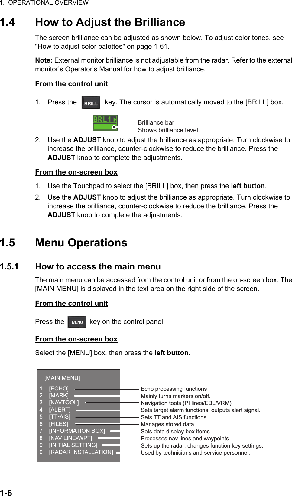 1.  OPERATIONAL OVERVIEW1-61.4 How to Adjust the BrillianceThe screen brilliance can be adjusted as shown below. To adjust color tones, see &quot;How to adjust color palettes&quot; on page 1-61.Note: External monitor brilliance is not adjustable from the radar. Refer to the external monitor’s Operator’s Manual for how to adjust brilliance.From the control unit1. Press the   key. The cursor is automatically moved to the [BRILL] box.2. Use the ADJUST knob to adjust the brilliance as appropriate. Turn clockwise to increase the brilliance, counter-clockwise to reduce the brilliance. Press the ADJUST knob to complete the adjustments.From the on-screen box1. Use the Touchpad to select the [BRILL] box, then press the left button.2. Use the ADJUST knob to adjust the brilliance as appropriate. Turn clockwise to increase the brilliance, counter-clockwise to reduce the brilliance. Press the ADJUST knob to complete the adjustments.1.5 Menu Operations1.5.1 How to access the main menuThe main menu can be accessed from the control unit or from the on-screen box. The [MAIN MENU] is displayed in the text area on the right side of the screen.From the control unitPress the   key on the control panel. From the on-screen boxSelect the [MENU] box, then press the left button.Brilliance barShows brilliance level.[MAIN MENU]1 [ECHO]2 [MARK]3 [NAVTOOL]4 [ALERT]5 [TT•AIS]6 [FILES]7 [INFORMATION BOX]8 [NAV LINE•WPT]9 [INITIAL SETTING]0 [RADAR INSTALLATION]Echo processing functionsMainly turns markers on/off.Navigation tools (PI lines/EBL/VRM)Sets target alarm functions; outputs alert signal.Sets TT and AIS functions.Manages stored data.Sets data display box items.Processes nav lines and waypoints.Sets up the radar, changes function key settings.Used by technicians and service personnel.