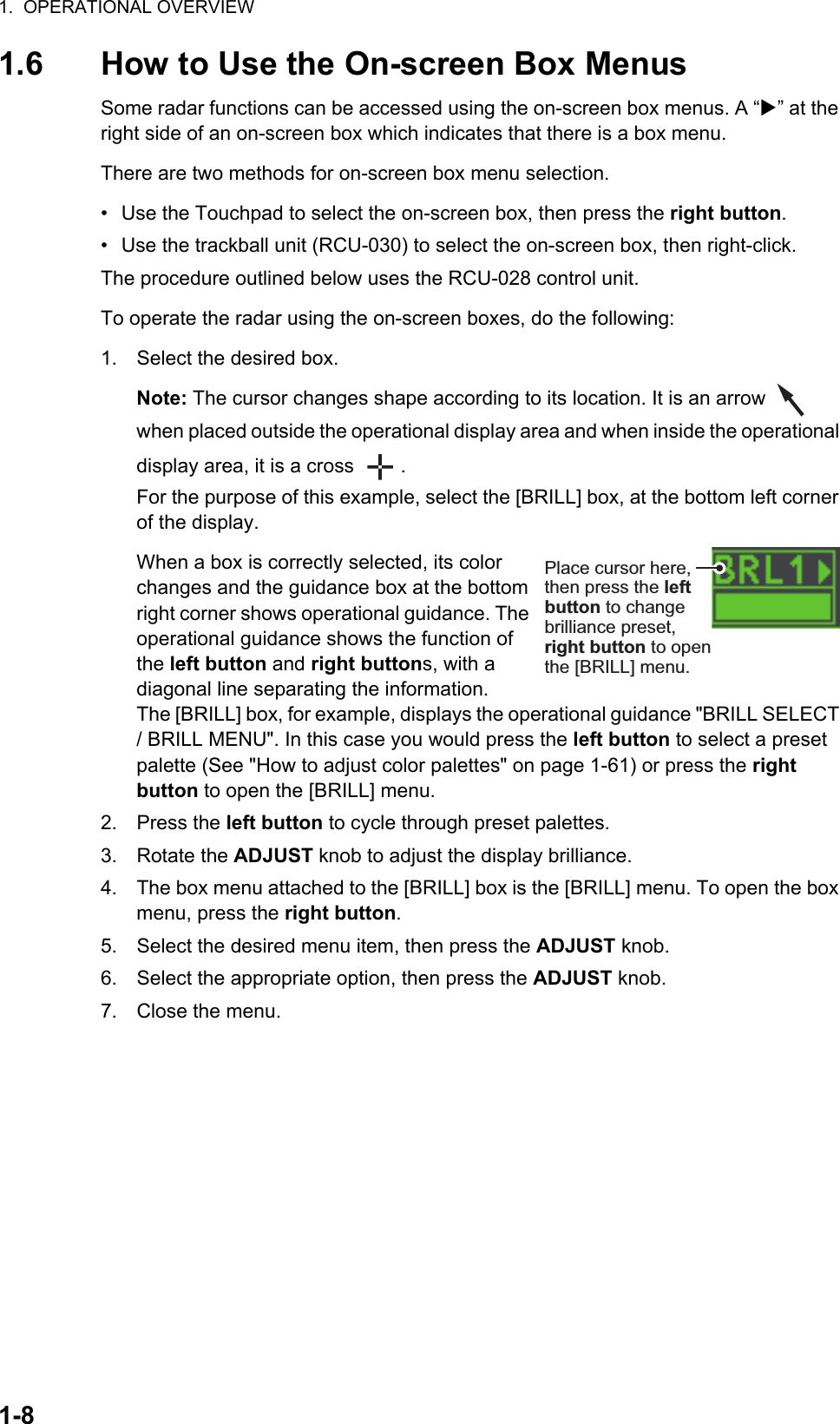 1.  OPERATIONAL OVERVIEW1-81.6 How to Use the On-screen Box MenusSome radar functions can be accessed using the on-screen box menus. A “” at the right side of an on-screen box which indicates that there is a box menu.There are two methods for on-screen box menu selection.•  Use the Touchpad to select the on-screen box, then press the right button.•  Use the trackball unit (RCU-030) to select the on-screen box, then right-click.The procedure outlined below uses the RCU-028 control unit.To operate the radar using the on-screen boxes, do the following:1. Select the desired box.Note: The cursor changes shape according to its location. It is an arrow   when placed outside the operational display area and when inside the operational display area, it is a cross  .For the purpose of this example, select the [BRILL] box, at the bottom left corner of the display.When a box is correctly selected, its color changes and the guidance box at the bottom right corner shows operational guidance. The operational guidance shows the function of the left button and right buttons, with a diagonal line separating the information.The [BRILL] box, for example, displays the operational guidance &quot;BRILL SELECT / BRILL MENU&quot;. In this case you would press the left button to select a preset palette (See &quot;How to adjust color palettes&quot; on page 1-61) or press the right button to open the [BRILL] menu.2. Press the left button to cycle through preset palettes.3. Rotate the ADJUST knob to adjust the display brilliance.4. The box menu attached to the [BRILL] box is the [BRILL] menu. To open the box menu, press the right button.5. Select the desired menu item, then press the ADJUST knob. 6. Select the appropriate option, then press the ADJUST knob.7. Close the menu.Place cursor here, then press the left button to change brilliance preset, right button to open the [BRILL] menu.