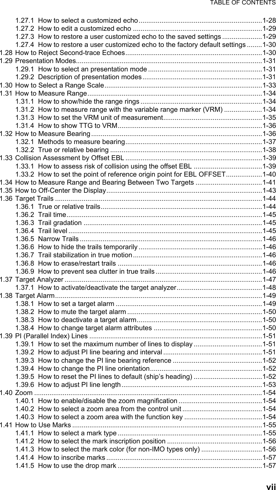 TABLE OF CONTENTSvii1.27.1 How to select a customized echo.................................................................1-281.27.2 How to edit a customized echo ....................................................................1-291.27.3 How to restore a user customized echo to the saved settings .....................1-291.27.4 How to restore a user customized echo to the factory default settings ........1-301.28 How to Reject Second-trace Echoes........................................................................1-301.29 Presentation Modes..................................................................................................1-311.29.1 How to select an presentation mode ............................................................1-311.29.2 Description of presentation modes...............................................................1-311.30 How to Select a Range Scale...................................................................................1-331.31 How to Measure Range............................................................................................1-341.31.1 How to show/hide the range rings ................................................................1-341.31.2 How to measure range with the variable range marker (VRM) ....................1-341.31.3 How to set the VRM unit of measurement....................................................1-351.31.4 How to show TTG to VRM............................................................................1-361.32 How to Measure Bearing ..........................................................................................1-361.32.1 Methods to measure bearing........................................................................1-371.32.2 True or relative bearing ................................................................................1-381.33 Collision Assessment by Offset EBL ........................................................................1-391.33.1 How to assess risk of collision using the offset EBL ....................................1-391.33.2 How to set the point of reference origin point for EBL OFFSET...................1-401.34 How to Measure Range and Bearing Between Two Targets ...................................1-411.35 How to Off-Center the Display..................................................................................1-431.36 Target Trails .............................................................................................................1-441.36.1 True or relative trails.....................................................................................1-441.36.2 Trail time.......................................................................................................1-451.36.3 Trail gradation ..............................................................................................1-451.36.4 Trail level ......................................................................................................1-451.36.5 Narrow Trails ................................................................................................1-461.36.6 How to hide the trails temporarily .................................................................1-461.36.7 Trail stabilization in true motion....................................................................1-461.36.8 How to erase/restart trails ............................................................................1-461.36.9 How to prevent sea clutter in true trails ........................................................1-461.37 Target Analyzer ........................................................................................................1-471.37.1 How to activate/deactivate the target analyzer.............................................1-481.38 Target Alarm.............................................................................................................1-491.38.1 How to set a target alarm .............................................................................1-491.38.2 How to mute the target alarm .......................................................................1-501.38.3 How to deactivate a target alarm..................................................................1-501.38.4 How to change target alarm attributes .........................................................1-501.39 PI (Parallel Index) Lines ...........................................................................................1-511.39.1 How to set the maximum number of lines to display ....................................1-511.39.2 How to adjust PI line bearing and interval ....................................................1-511.39.3 How to change the PI line bearing reference ...............................................1-521.39.4 How to change the PI line orientation...........................................................1-521.39.5 How to reset the PI lines to default (ship’s heading) ....................................1-521.39.6 How to adjust PI line length..........................................................................1-531.40 Zoom ........................................................................................................................1-541.40.1 How to enable/disable the zoom magnification ............................................1-541.40.2 How to select a zoom area from the control unit ..........................................1-541.40.3 How to select a zoom area with the function key .........................................1-541.41 How to Use Marks ....................................................................................................1-551.41.1 How to select a mark type ............................................................................1-551.41.2 How to select the mark inscription position ..................................................1-561.41.3 How to select the mark color (for non-IMO types only) ................................1-561.41.4 How to inscribe marks ..................................................................................1-571.41.5 How to use the drop mark ............................................................................1-57