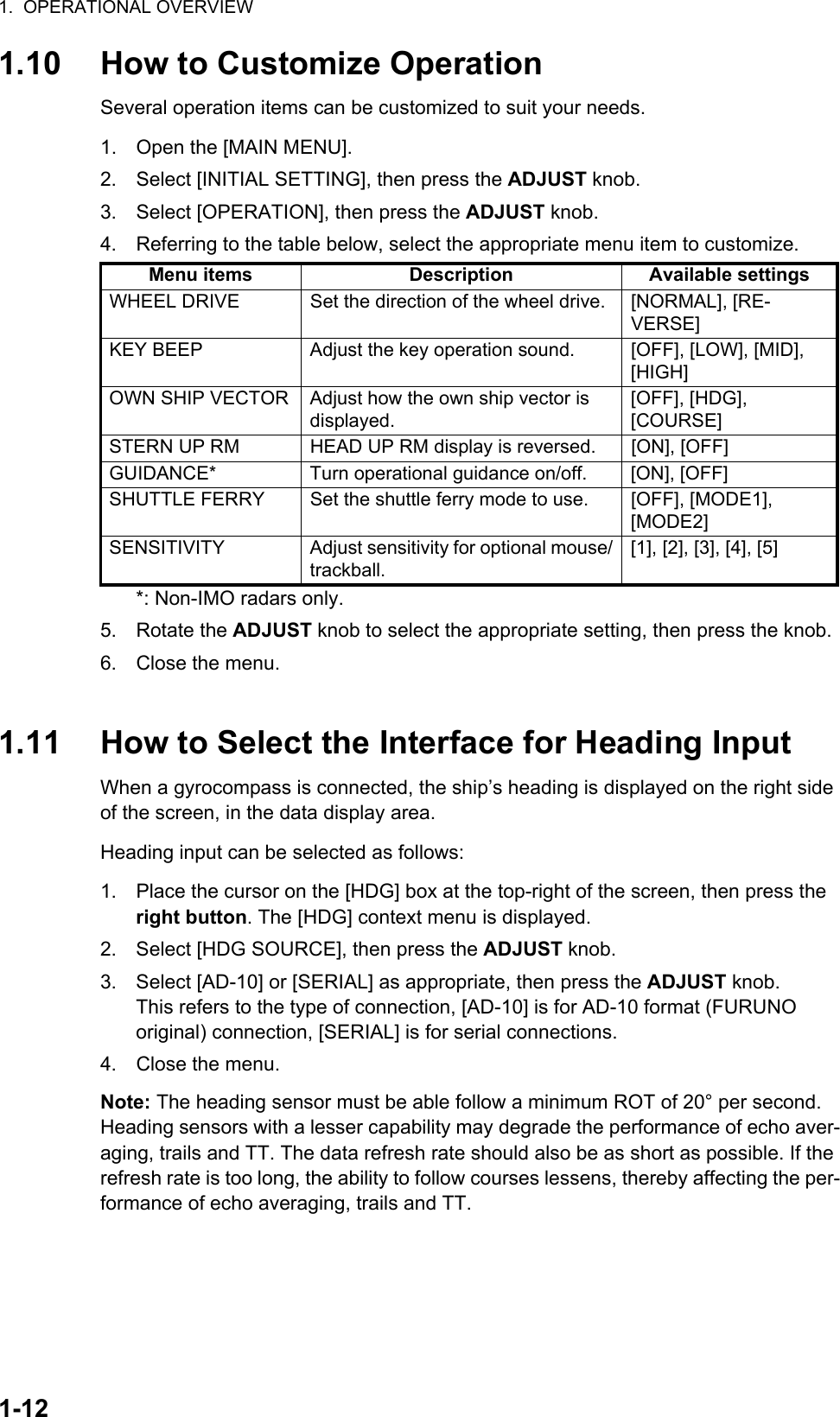 1.  OPERATIONAL OVERVIEW1-121.10 How to Customize OperationSeveral operation items can be customized to suit your needs.1. Open the [MAIN MENU].2. Select [INITIAL SETTING], then press the ADJUST knob.3. Select [OPERATION], then press the ADJUST knob.4. Referring to the table below, select the appropriate menu item to customize.*: Non-IMO radars only.5. Rotate the ADJUST knob to select the appropriate setting, then press the knob.6. Close the menu.1.11 How to Select the Interface for Heading InputWhen a gyrocompass is connected, the ship’s heading is displayed on the right side of the screen, in the data display area.Heading input can be selected as follows:1. Place the cursor on the [HDG] box at the top-right of the screen, then press the right button. The [HDG] context menu is displayed.2. Select [HDG SOURCE], then press the ADJUST knob.3. Select [AD-10] or [SERIAL] as appropriate, then press the ADJUST knob.This refers to the type of connection, [AD-10] is for AD-10 format (FURUNO original) connection, [SERIAL] is for serial connections.4. Close the menu.Note: The heading sensor must be able follow a minimum ROT of 20° per second. Heading sensors with a lesser capability may degrade the performance of echo aver-aging, trails and TT. The data refresh rate should also be as short as possible. If the refresh rate is too long, the ability to follow courses lessens, thereby affecting the per-formance of echo averaging, trails and TT.Menu items Description Available settingsWHEEL DRIVE Set the direction of the wheel drive. [NORMAL], [RE-VERSE]KEY BEEP Adjust the key operation sound. [OFF], [LOW], [MID], [HIGH]OWN SHIP VECTOR Adjust how the own ship vector is displayed.[OFF], [HDG], [COURSE]STERN UP RM HEAD UP RM display is reversed. [ON], [OFF]GUIDANCE* Turn operational guidance on/off. [ON], [OFF]SHUTTLE FERRY Set the shuttle ferry mode to use. [OFF], [MODE1], [MODE2]SENSITIVITY Adjust sensitivity for optional mouse/trackball.[1], [2], [3], [4], [5]