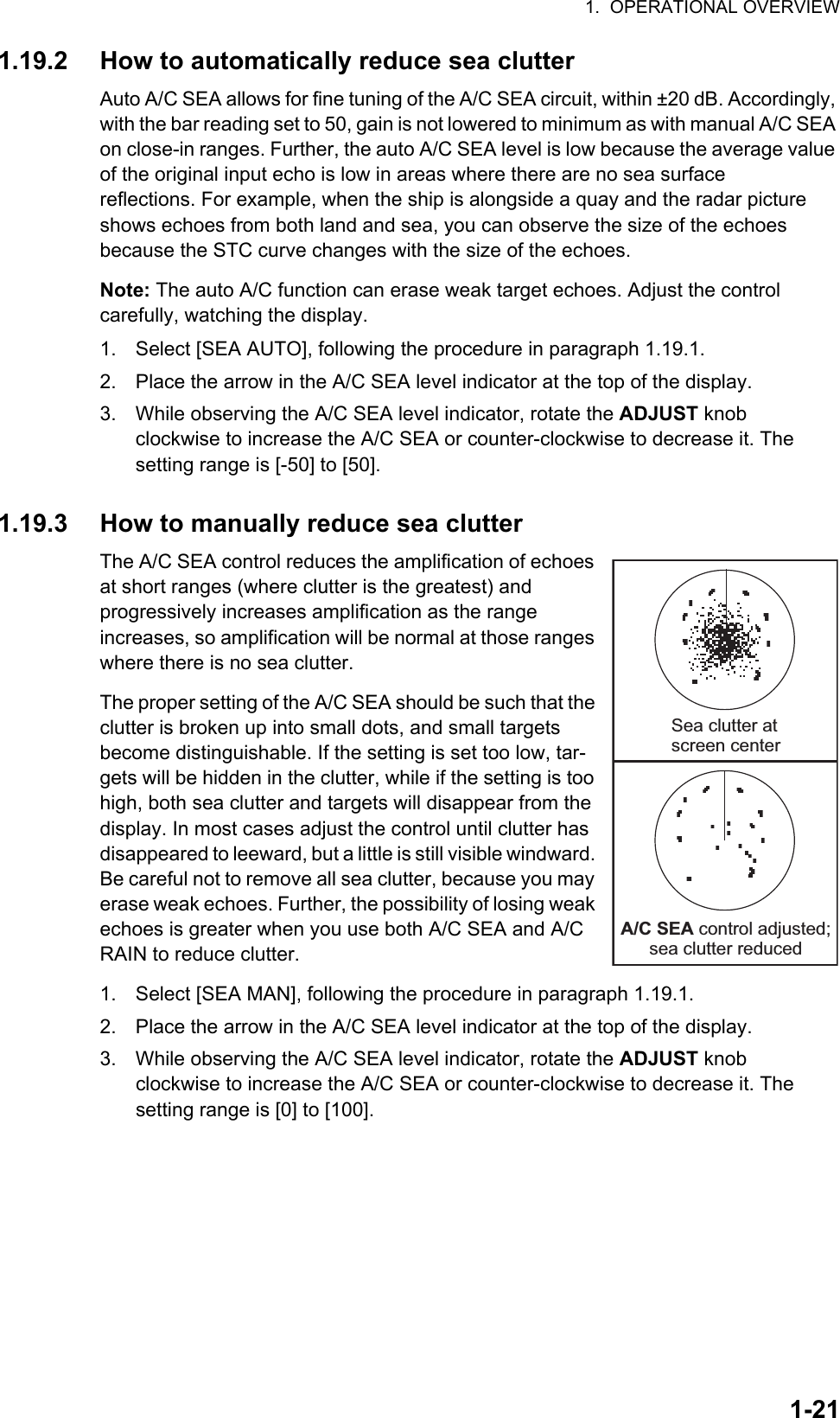 1.  OPERATIONAL OVERVIEW1-211.19.2 How to automatically reduce sea clutterAuto A/C SEA allows for fine tuning of the A/C SEA circuit, within ±20 dB. Accordingly, with the bar reading set to 50, gain is not lowered to minimum as with manual A/C SEA on close-in ranges. Further, the auto A/C SEA level is low because the average value of the original input echo is low in areas where there are no sea surface reflections. For example, when the ship is alongside a quay and the radar picture shows echoes from both land and sea, you can observe the size of the echoes because the STC curve changes with the size of the echoes.Note: The auto A/C function can erase weak target echoes. Adjust the control carefully, watching the display.1. Select [SEA AUTO], following the procedure in paragraph 1.19.1.2. Place the arrow in the A/C SEA level indicator at the top of the display.3. While observing the A/C SEA level indicator, rotate the ADJUST knob clockwise to increase the A/C SEA or counter-clockwise to decrease it. The setting range is [-50] to [50].1.19.3 How to manually reduce sea clutterThe A/C SEA control reduces the amplification of echoes at short ranges (where clutter is the greatest) and progressively increases amplification as the range increases, so amplification will be normal at those ranges where there is no sea clutter.The proper setting of the A/C SEA should be such that the clutter is broken up into small dots, and small targets become distinguishable. If the setting is set too low, tar-gets will be hidden in the clutter, while if the setting is too high, both sea clutter and targets will disappear from the display. In most cases adjust the control until clutter has disappeared to leeward, but a little is still visible windward. Be careful not to remove all sea clutter, because you may erase weak echoes. Further, the possibility of losing weak echoes is greater when you use both A/C SEA and A/C RAIN to reduce clutter.1. Select [SEA MAN], following the procedure in paragraph 1.19.1.2. Place the arrow in the A/C SEA level indicator at the top of the display.3. While observing the A/C SEA level indicator, rotate the ADJUST knob clockwise to increase the A/C SEA or counter-clockwise to decrease it. The setting range is [0] to [100].Sea clutter at screen centerA/C SEA control adjusted; sea clutter reduced