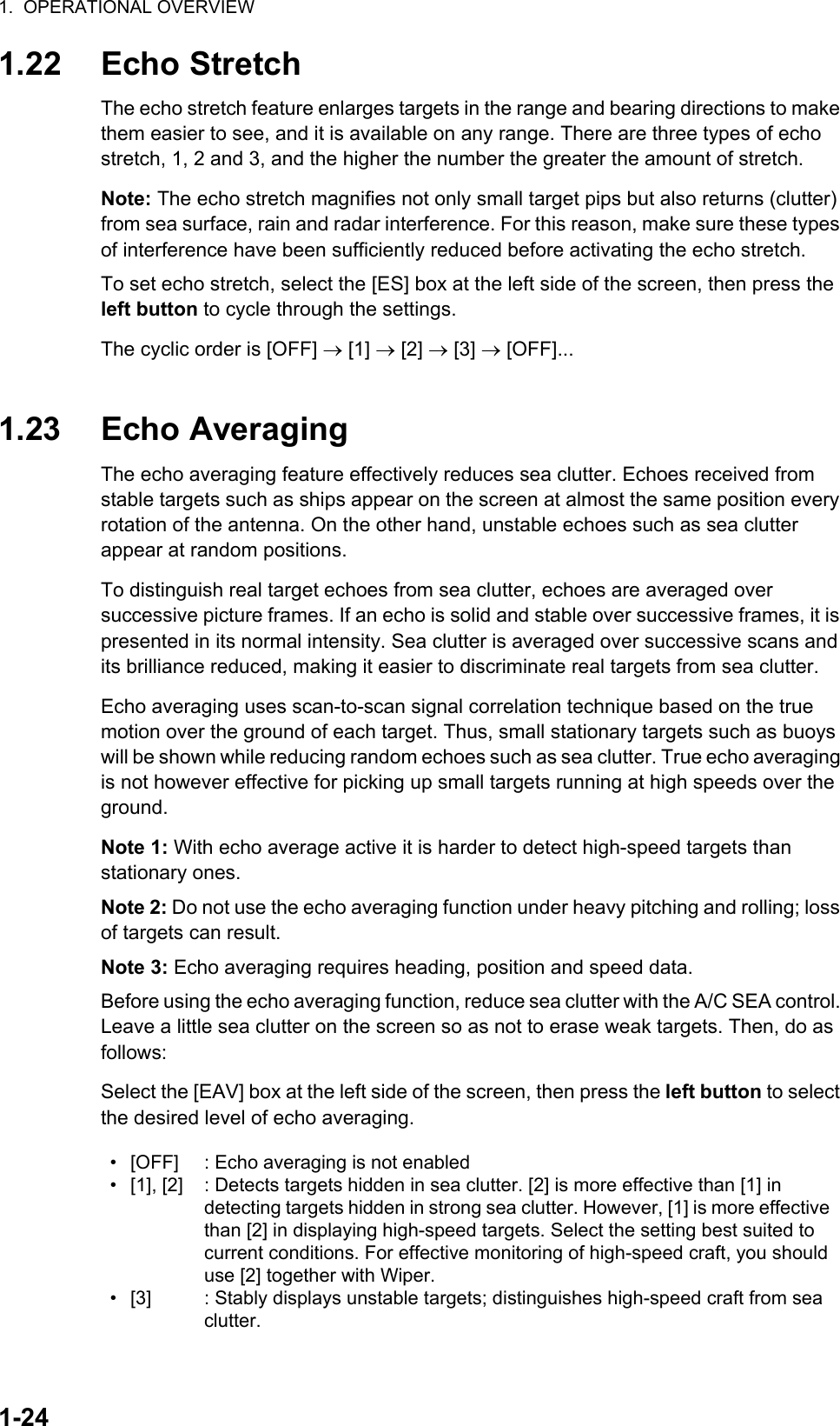 1.  OPERATIONAL OVERVIEW1-241.22 Echo StretchThe echo stretch feature enlarges targets in the range and bearing directions to make them easier to see, and it is available on any range. There are three types of echo stretch, 1, 2 and 3, and the higher the number the greater the amount of stretch.Note: The echo stretch magnifies not only small target pips but also returns (clutter) from sea surface, rain and radar interference. For this reason, make sure these types of interference have been sufficiently reduced before activating the echo stretch.To set echo stretch, select the [ES] box at the left side of the screen, then press the left button to cycle through the settings.The cyclic order is [OFF]  [1]  [2]  [3]  [OFF]...1.23 Echo AveragingThe echo averaging feature effectively reduces sea clutter. Echoes received from stable targets such as ships appear on the screen at almost the same position every rotation of the antenna. On the other hand, unstable echoes such as sea clutter appear at random positions.To distinguish real target echoes from sea clutter, echoes are averaged over successive picture frames. If an echo is solid and stable over successive frames, it is presented in its normal intensity. Sea clutter is averaged over successive scans and its brilliance reduced, making it easier to discriminate real targets from sea clutter.Echo averaging uses scan-to-scan signal correlation technique based on the true motion over the ground of each target. Thus, small stationary targets such as buoys will be shown while reducing random echoes such as sea clutter. True echo averaging is not however effective for picking up small targets running at high speeds over the ground.Note 1: With echo average active it is harder to detect high-speed targets than stationary ones.Note 2: Do not use the echo averaging function under heavy pitching and rolling; loss of targets can result.Note 3: Echo averaging requires heading, position and speed data.Before using the echo averaging function, reduce sea clutter with the A/C SEA control. Leave a little sea clutter on the screen so as not to erase weak targets. Then, do as follows:Select the [EAV] box at the left side of the screen, then press the left button to select the desired level of echo averaging.• [OFF]• [1], [2]• [3]: Echo averaging is not enabled: Detects targets hidden in sea clutter. [2] is more effective than [1] in detecting targets hidden in strong sea clutter. However, [1] is more effective than [2] in displaying high-speed targets. Select the setting best suited to current conditions. For effective monitoring of high-speed craft, you should use [2] together with Wiper.: Stably displays unstable targets; distinguishes high-speed craft from sea clutter.