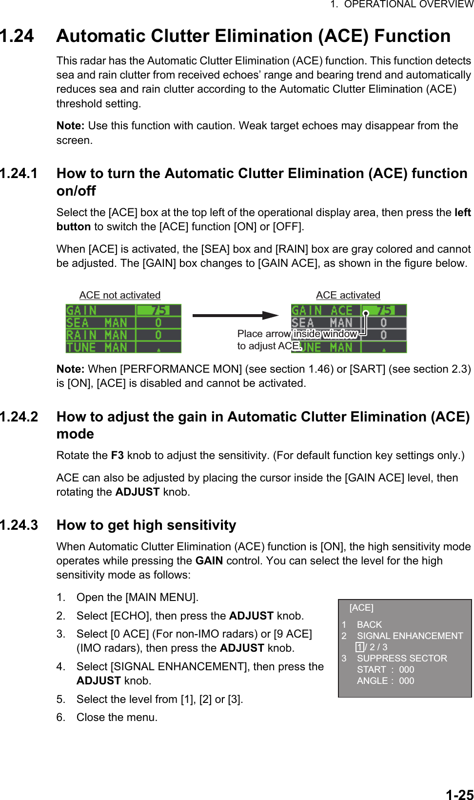 1.  OPERATIONAL OVERVIEW1-251.24 Automatic Clutter Elimination (ACE) FunctionThis radar has the Automatic Clutter Elimination (ACE) function. This function detects sea and rain clutter from received echoes’ range and bearing trend and automatically reduces sea and rain clutter according to the Automatic Clutter Elimination (ACE) threshold setting.Note: Use this function with caution. Weak target echoes may disappear from the screen.1.24.1 How to turn the Automatic Clutter Elimination (ACE) function on/offSelect the [ACE] box at the top left of the operational display area, then press the left button to switch the [ACE] function [ON] or [OFF].When [ACE] is activated, the [SEA] box and [RAIN] box are gray colored and cannot be adjusted. The [GAIN] box changes to [GAIN ACE], as shown in the figure below.Note: When [PERFORMANCE MON] (see section 1.46) or [SART] (see section 2.3) is [ON], [ACE] is disabled and cannot be activated.1.24.2 How to adjust the gain in Automatic Clutter Elimination (ACE) modeRotate the F3 knob to adjust the sensitivity. (For default function key settings only.)ACE can also be adjusted by placing the cursor inside the [GAIN ACE] level, then rotating the ADJUST knob.1.24.3 How to get high sensitivityWhen Automatic Clutter Elimination (ACE) function is [ON], the high sensitivity mode operates while pressing the GAIN control. You can select the level for the high sensitivity mode as follows:1. Open the [MAIN MENU].2. Select [ECHO], then press the ADJUST knob.3. Select [0 ACE] (For non-IMO radars) or [9 ACE] (IMO radars), then press the ADJUST knob.4. Select [SIGNAL ENHANCEMENT], then press the ADJUST knob.5. Select the level from [1], [2] or [3].6. Close the menu.ACE not activated ACE activatedPlace arrow inside window to adjust ACE.Place arrow inside window to adjust ACE.[ACE]1 BACK2 SIGNAL ENHANCEMENT  1 / 2 / 33 SUPPRESS SECTOR START : 000 ANGLE : 000