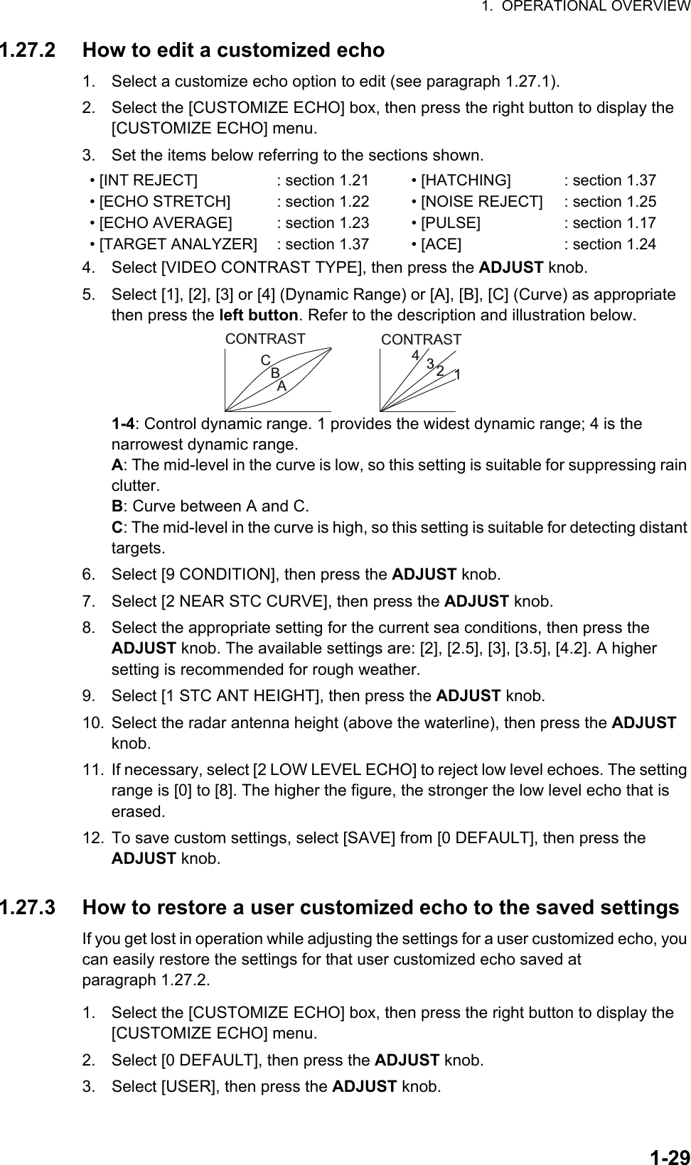 1.  OPERATIONAL OVERVIEW1-291.27.2 How to edit a customized echo1. Select a customize echo option to edit (see paragraph 1.27.1).2. Select the [CUSTOMIZE ECHO] box, then press the right button to display the [CUSTOMIZE ECHO] menu.3. Set the items below referring to the sections shown.4. Select [VIDEO CONTRAST TYPE], then press the ADJUST knob.5. Select [1], [2], [3] or [4] (Dynamic Range) or [A], [B], [C] (Curve) as appropriate then press the left button. Refer to the description and illustration below.1-4: Control dynamic range. 1 provides the widest dynamic range; 4 is the narrowest dynamic range.A: The mid-level in the curve is low, so this setting is suitable for suppressing rain clutter.B: Curve between A and C.C: The mid-level in the curve is high, so this setting is suitable for detecting distant targets.6. Select [9 CONDITION], then press the ADJUST knob.7. Select [2 NEAR STC CURVE], then press the ADJUST knob.8. Select the appropriate setting for the current sea conditions, then press the ADJUST knob. The available settings are: [2], [2.5], [3], [3.5], [4.2]. A higher setting is recommended for rough weather.9. Select [1 STC ANT HEIGHT], then press the ADJUST knob.10. Select the radar antenna height (above the waterline), then press the ADJUST knob.11. If necessary, select [2 LOW LEVEL ECHO] to reject low level echoes. The setting range is [0] to [8]. The higher the figure, the stronger the low level echo that is erased.12. To save custom settings, select [SAVE] from [0 DEFAULT], then press the ADJUST knob.1.27.3 How to restore a user customized echo to the saved settingsIf you get lost in operation while adjusting the settings for a user customized echo, you can easily restore the settings for that user customized echo saved at paragraph 1.27.2.1. Select the [CUSTOMIZE ECHO] box, then press the right button to display the [CUSTOMIZE ECHO] menu.2. Select [0 DEFAULT], then press the ADJUST knob.3. Select [USER], then press the ADJUST knob.• [INT REJECT] : section 1.21 • [HATCHING] : section 1.37• [ECHO STRETCH] : section 1.22 • [NOISE REJECT] : section 1.25• [ECHO AVERAGE] : section 1.23 • [PULSE] : section 1.17• [TARGET ANALYZER] : section 1.37 • [ACE] : section 1.24CONTRASTCBACONTRAST3214